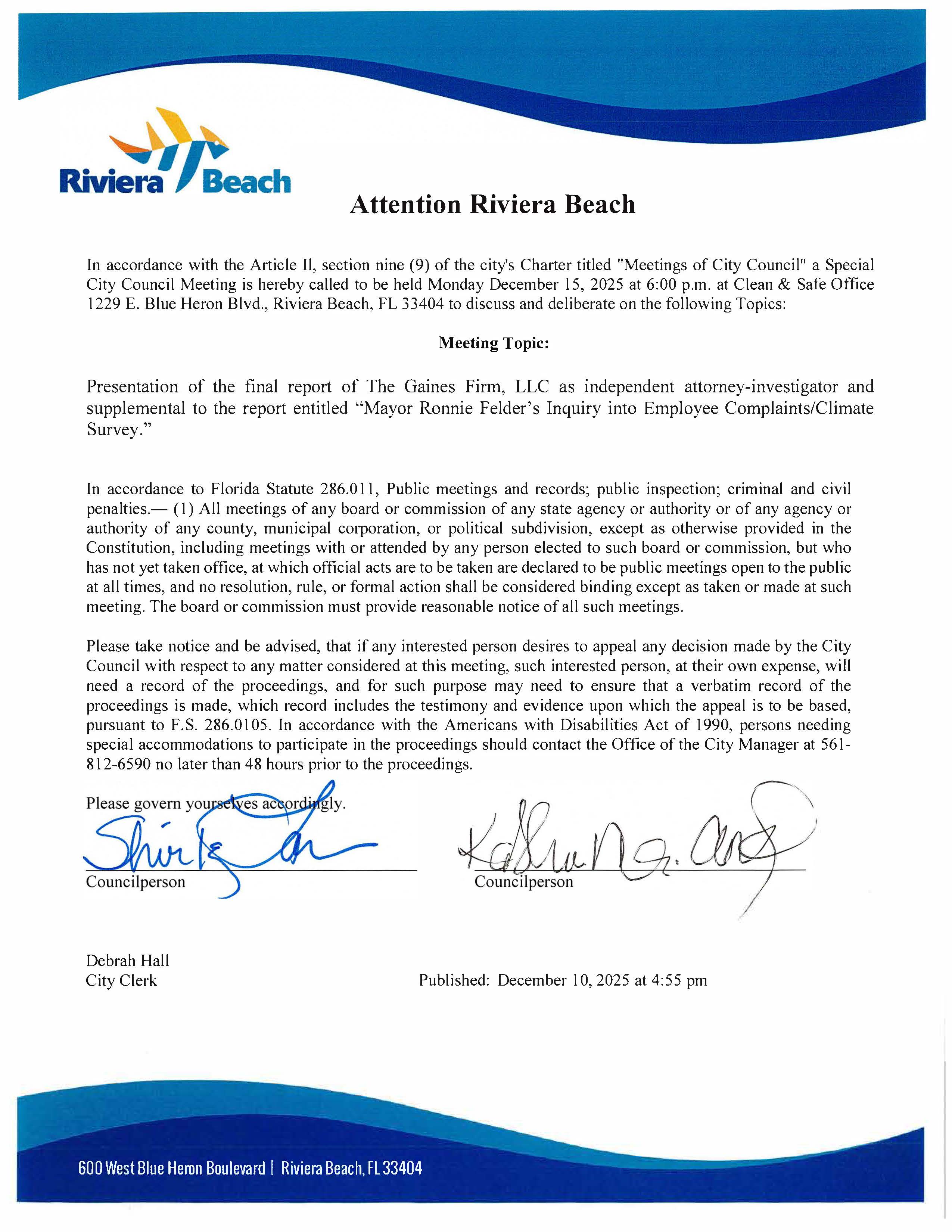 Attention Riviera Beach In accordance with the Article Il, section nine (9) of the city's Charter titled "Meetings of City Council" a Special City Council Meeting is hereby called to be held Monday December 15, 2025 at 6:00 p.m. at Clean & Safe Office 1229 E. Blue Heron Blvd., Riviera Beach, FL 33404 to discuss and deliberate on the following Topics: Meeting Topic: Presentation of the final report of The Gaines Firm, LLC as independent attorney-investigator and supplemental to the report entitled "Mayor Ronnie Felder's Inquiry into Employee Complaints/Climate Survey." In accordance to Florida Statute 286.011, Public meetings and records; public inspection; criminal and civil penalties.— (1) All meetings of any board or commission of any state agency or authority or of any agency or authority of any county, municipal corporation, or political subdivision, except as otherwise provided in the Constitution, including meetings with or attended by any person elected to such board or commission, but who has not yet taken office, at which official acts are to be taken are declared to be public meetings open to the public at all times, and no resolution, rule, or formal action shall be considered binding except as taken or made at such meeting. The board or commission must provide reasonable notice of all such meetings. Please take notice and be advised, that if any interested person desires to appeal any decision made by the City Council with respect to any matter considered at this meeting, such interested person, at their own expense, will need a record of the proceedings, and for such purpose may need to ensure that a verbatim record of the proceedings is made, which record includes the testimony and evidence upon which the appeal is to be based, pursuant to F.S. 286.0105. In accordance with the Americans with Disabilities Act of 1990, persons needing special accommodations to participate in the proceedings should contact the Office of the City Manager at 561- 812-6590 no later than 48 hours prior to the proceedings. Please govern yourselves accordingly. Shirk on Councilperson Councilperson Debrah Hall City Clerk Published: December 10, 2025 at 4:55 pm