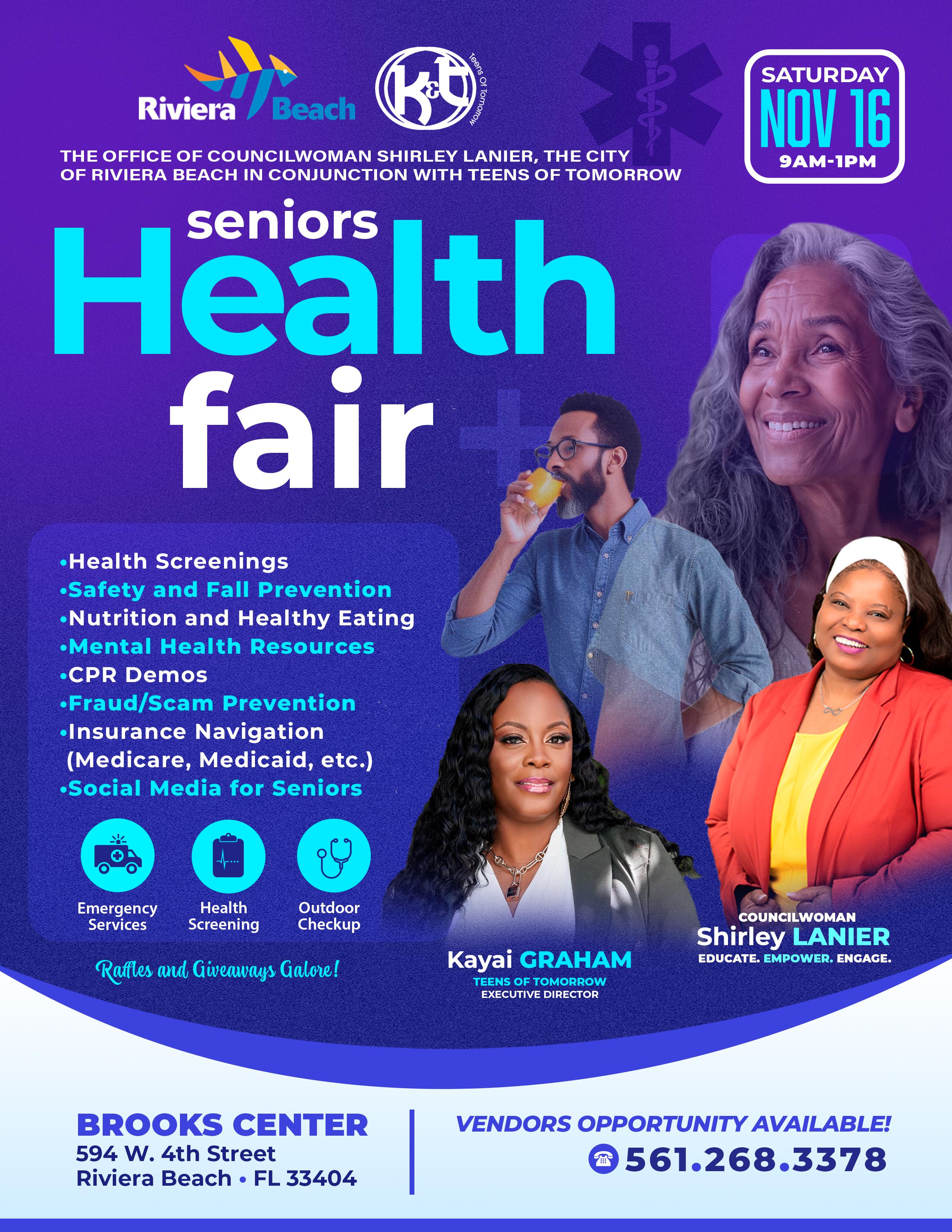 THE OFFICE OF COUNCILWOMAN SHIRLEY LANIER, THE CITY OF RIVIERA BEACH IN CONJUNCTION WITH TEENS OF TOMORROW seniors Health fair SATURDAY NOV 16 9AM-1PM •Health Screenings •Safety and Fall Prevention •Nutrition and Healthy Eating • Mental Health Resources •CPR Demos •Fraud/Scam Prevention • Insurance Navigation (Medicare, Medicaid, etc.) •Social Media for Seniors Emergency Services Health Screening Outdoor Checkup Rafles and Giveaways Galore! COUNCILWOMAN Shirley LANIER EDUCATE. EMPOWER. ENGAGE.