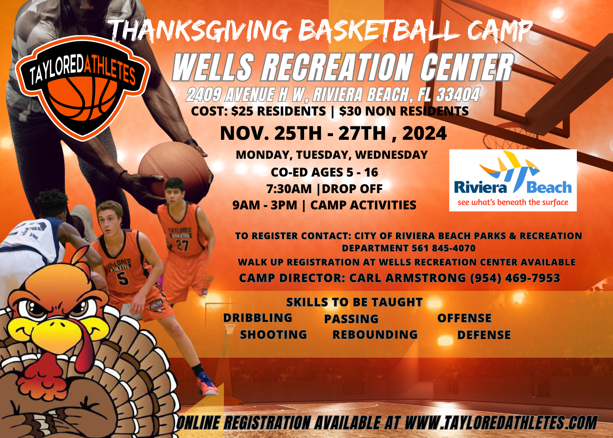 THANKSGIVING BASKETBALL CAMP WELLS RECREATION CENTER 2409 AVENUE H W, RIVIERA BEACH, FL 33404 COST: $25 RESIDENTS | $30 NON RESIDENTS NOV. 25TH - 27TH, 2024 MONDAY, TUESDAY, WEDNESDAY CO-ED AGES 5 - 16 7:30AM |DROP OFF 9AM - 3PM | CAMP ACTIVITIES Riviera Beach see what's beneath the surface 5 27 TO REGISTER CONTACT: CITY OF RIVIERA BEACH PARKS & RECREATION DEPARTMENT 561 845-4070 WALK UP REGISTRATION AT WELLS RECREATION CENTER AVAILABLE CAMP DIRECTOR: CARL ARMSTRONG (954) 469-7953 DRIBBLING SHOOTING SKILLS TO BE TAUGHT PASSING REBOUNDING OFFENSE DEFENSE INE REGISTRATION AVAILABLE AT WWW.TAYLOREDATHLETES.COM