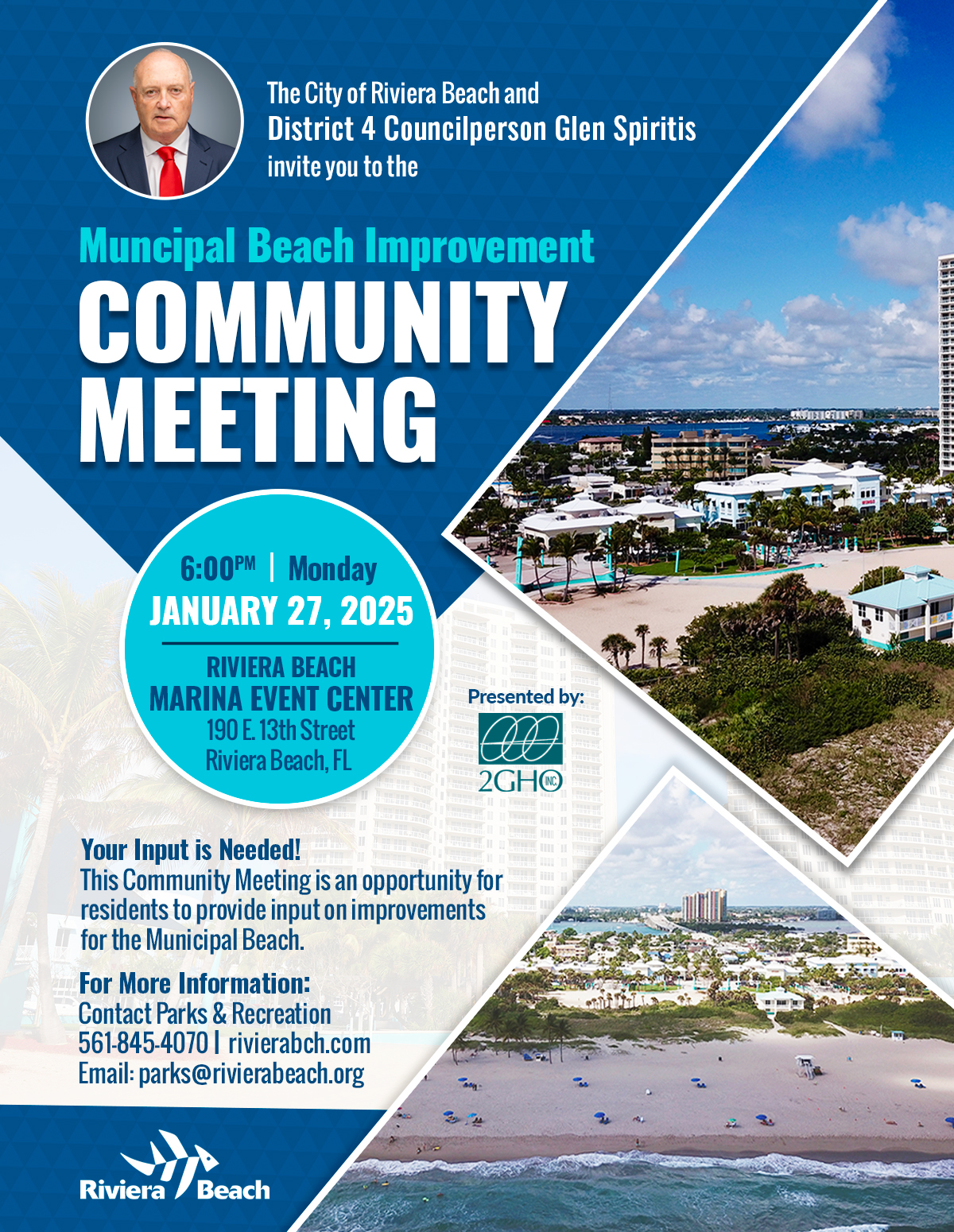 The City of Riviera Beach and District 4 Councilperson Glen Spiritis invite you to the Muncipal Beach Improvement COMMUNITY MEETING 6:00PM| Monday JANUARY 27, 2025 RIVIERA BEACH MARINA EVENT CENTER 190 E. 13th Street Riviera Beach, FL Presented by: 2GHO Your Input is Needed! This Community Meeting is an opportunity for residents to provide input on improvements for the Municipal Beach. For More Information: Contact Parks & Recreation 561-845-4070 | rivierabch.com Email: parks@rivierabeach.org