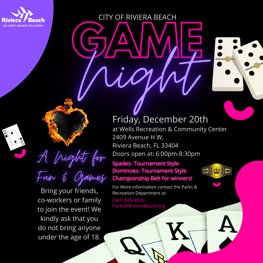 CITY OF RIVIERA BEACH GAME rian A hight for Fun & Games Bring your friends, co-workers or family to join the event! We kindly ask that you do not bring anyone under the age of 18. Friday, December 20th at Wells Recreation & Community Center 2409 Avenue H W, Riviera Beach, FL 33404 Doors open at: 6:00pm-8:30pm Spades- Tournament Style Dominoes- Tournament Style ???? Championship Belt for winners! For More information contact the Parks & Recreation Department at: (561) 845-4070 Parks@RivieraBeach.org