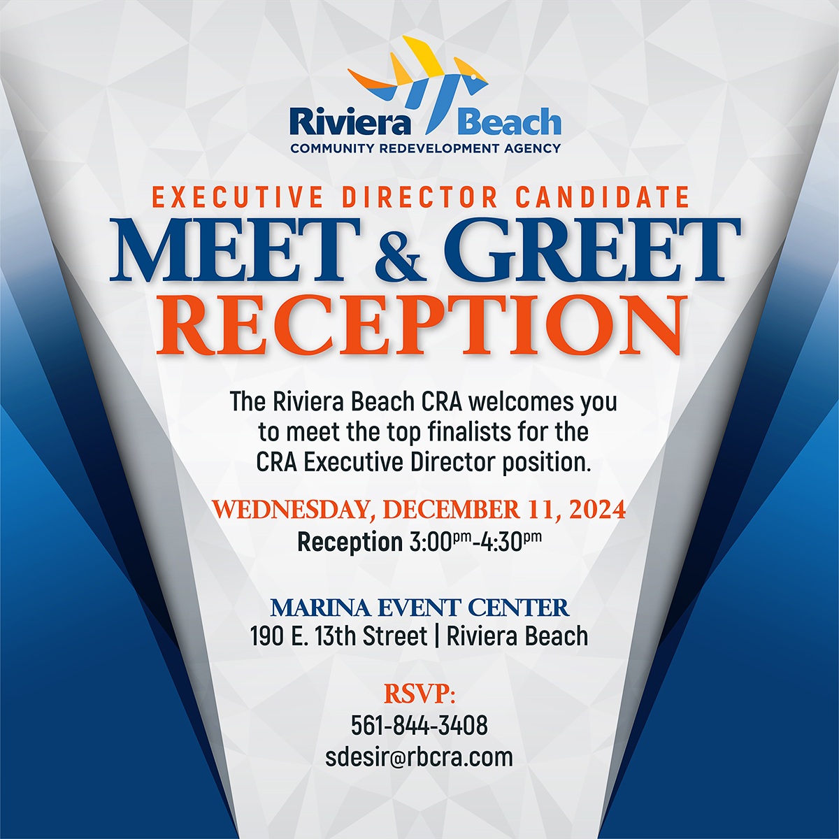 EXECUTIVE DIRECTOR CANDIDATE MEET & GREET RECEPTION The Riviera Beach CRA welcomes you to meet the top finalists for the CRA Executive Director position. WEDNESDAY, DECEMBER 11, 2024 Reception 3:000m_4:300m MARINA EVENT CENTER 190 E. 13th Street | Riviera Beach RSVP: 561-844-3408 sdesir@rbcra.com