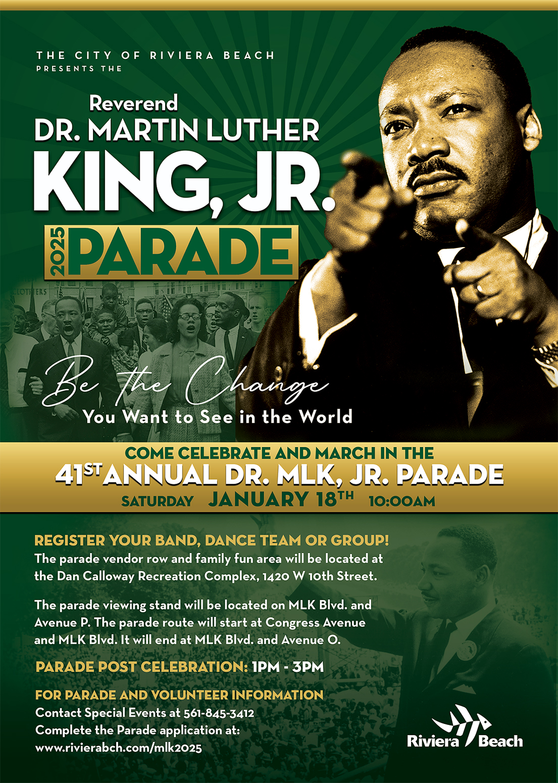 THE CITY OF RIVIERA BEACH PRESENTS THE Reverend DR. MARTIN LUTHER KING, JR. §PARADE the Chainge You Want to See in the World COME CELEBRATE AND MARCH IN THE 415 ANNIA LARRARIK, JR. PARADE REGISTER YOUR BAND, DANCE TEAM OR GROUP! The parade vendor row and family fun area will be located at the Dan Calloway Recreation Complex, 1420 W 10th Street. The parade viewing stand will be located on MLK Blvd. and Avenue P. The parade route will start at Congress Avenue and MLK Blvd. It will end at MLK BIvd. and Avenue O. PARADE POST CELEBRATION: 1PM - 3PM FOR PARADE AND VOLUNTEER INFORMATION Contact Special Events at 561-845-3412 Complete the Parade application at: www.rivierabch.com/mlk2025