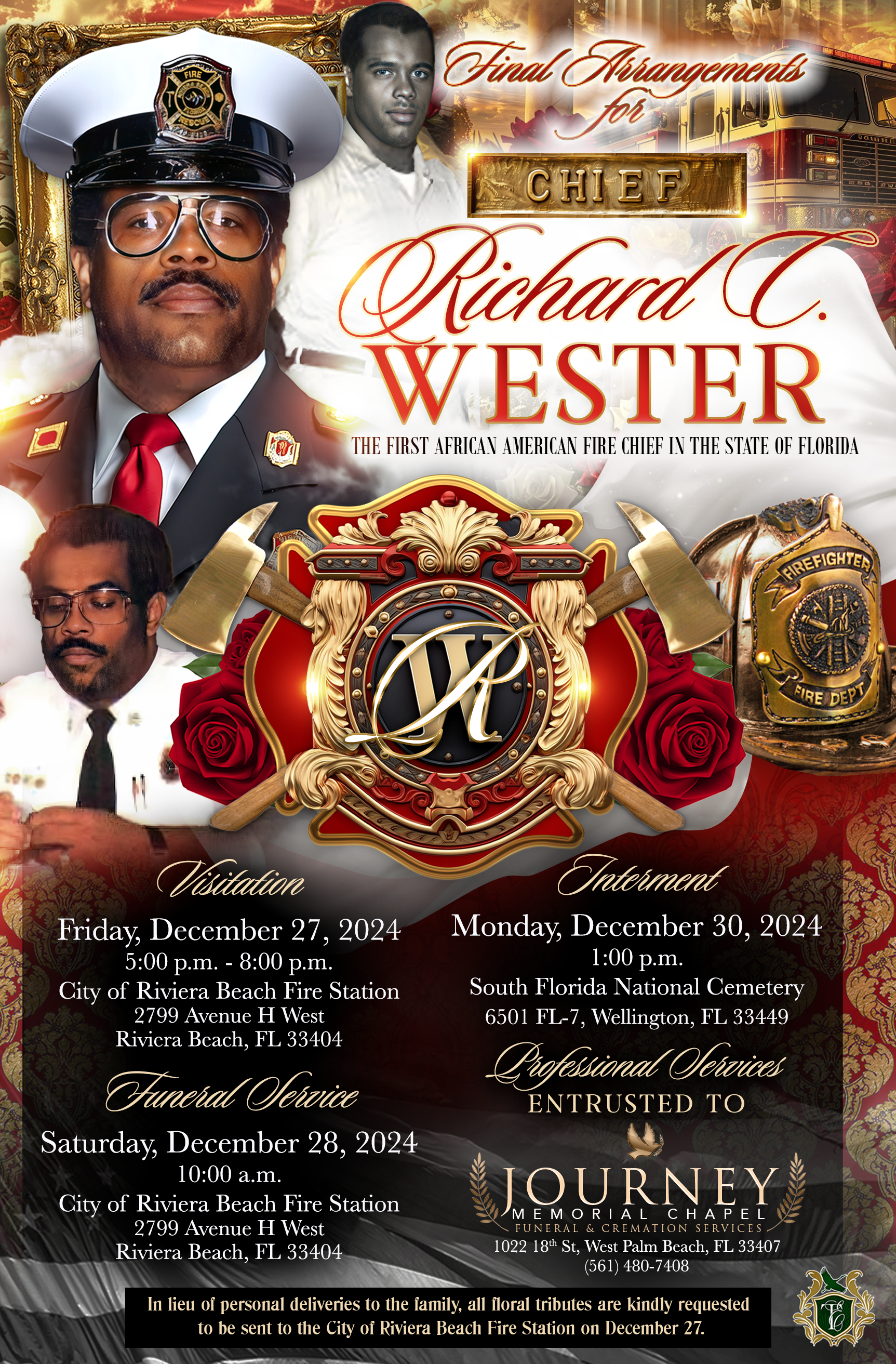 Final Tirangements CHIEF PRichard C. WESTER THE FIRST AFRICAN AMERICAN FIRE CHIEF IN THE STATE OF FLORIDA REFIGHTED FIRE DEBY Visitation Friday, December 27, 2024 5:00 p.m. - 8:00 p.m. City of Riviera Beach Fire Station 2799 Avenue H West Riviera Beach, FL 33404 Juneral Vervice Saturday, December 28, 2024 10:00 a.m. City of Riviera Beach Fire Station 2799 Avenue H West Riviera Beach, FL 33404 Interment Monday, December 30, 2024 1:00 p.m. South Florida National Cemetery 6501 FL-7, Wellington, FL 33449 Ciofessional ervices ENTRUSTED TO JOURNEY MEMORIAL CHAPEL FUNERAL & CREMATION SERVICES 1022 184 St, West Palm Beach, FL 33407 (561) 480-7408 In lieu of personal deliveries to the family, all floral tributes are kindly requested to be sent to the City of Riviera Beach Fire Station on December 27.