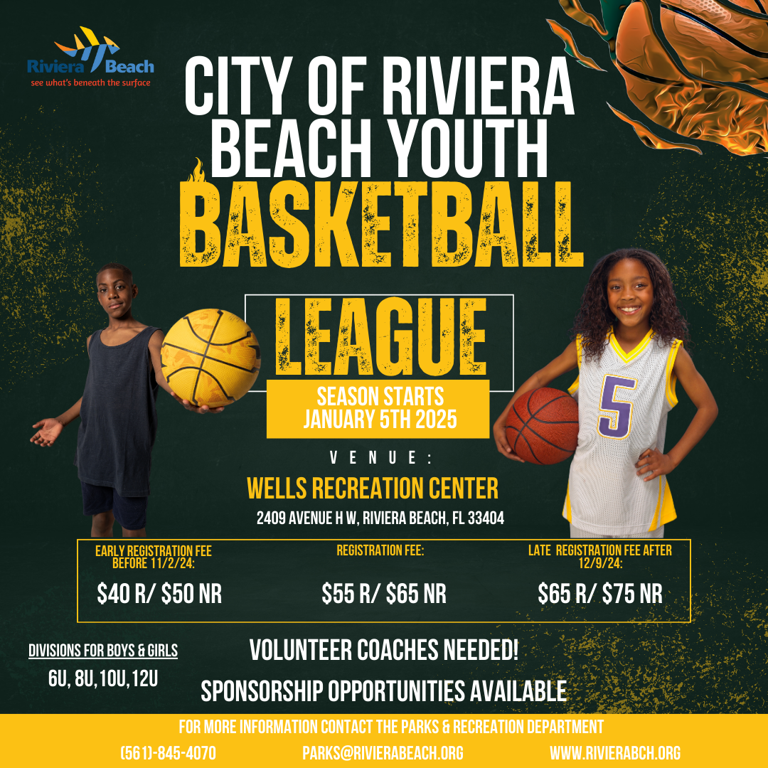 CITY OF RIVIERA BEACH YOUTH BASKETBALL LEAGUE SEASON STARTS JANUARY 5TH 2025 VENUE: WELLS RECREATION CENTER 2409 AVENUE H W, RIVIERA BEACH, FL 33404 REGISTRATION FEE: 5 EARLY REGISTRATION FEE BEFORE 11/2/24: $40 R/ $50 NR $55 R/ $65 NR LATE REGISTRATION FEE AFTER 12/9/24: $65 R/ $75 NR DIVISIONS FOR BOYS & GIRLS 6U, 8U, 10U, 12U VOLUNTEER COACHES NEEDED! SPONSORSHIP OPPORTUNITIES AVAILABLE FOR MORE INFORMATION CONTACT THE PARKS & RECREATION DEPARTMENT (561)-845-4070 PARKS@RIVIERABEACH.ORG WWW.RIVIERABCH.ORG