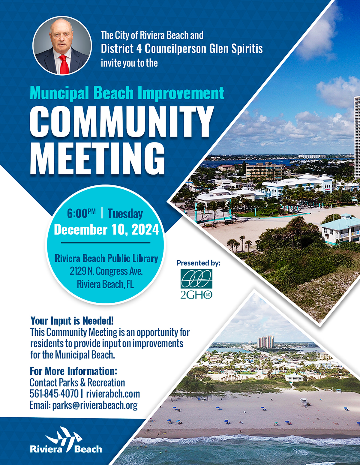 The City of Riviera Beach and District 4 Councilperson Glen Spiritis invite you to the Muncipal Beach Improvement COMMUNITY MEETING 6:00PM| Tuesday December 10, 2024 Riviera Beach Public Library 2129 N. Congress Ave. Riviera Beach, FL Presented by: 2GH® Your Input is Needed! This Community Meeting is an opportunity for residents to provide input on improvements for the Municipal Beach. For More Information: Contact Parks & Recreation 561-845-4070 | rivierabch.com Email: parks@rivierabeach.org