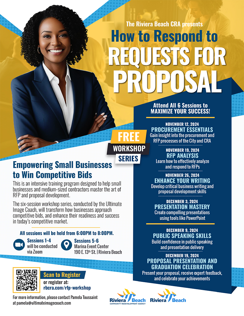 The Riviera Beach CRA presents How to Respond to REQUESTS FOR PROPOSAL Attend All 6 Sessions to MAXIMIZE YOUR SUCCESS! FREE WORKSHOP SERIES NOVEMBER 12, 2024 PROCUREMENT ESSENTIALS Gain insight into the procurement and RFP processes of the City and CRA NOVEMBER 19, 2024 RFP ANALYSIS Learn how to effectively analyze and respond to RFPs NOVEMBER 26, 2024 ENHANCE YOUR WRITING Develop critical business writing and proposal development skills DECEMBER 3, 2024 PRESENTATION MASTERY Create compelling presentations using tools like PowerPoint DECEMBER 9, 2024 PUBLIC SPEAKING SKILLS Build confidence in public speaking and presentation delivery DECEMBER 19, 2024 PROPOSAL PRESENTATION AND GRADUATION CELEBRATION Present your proposal, receive expert feedback, and celebrate your achievements Scan to Register or register at: rbcra.com/rfp-workshop For more information, please contact Pamela Toussaint at pamela@ultimateimagecoach.com Riviera /Beach Riviera a Beach