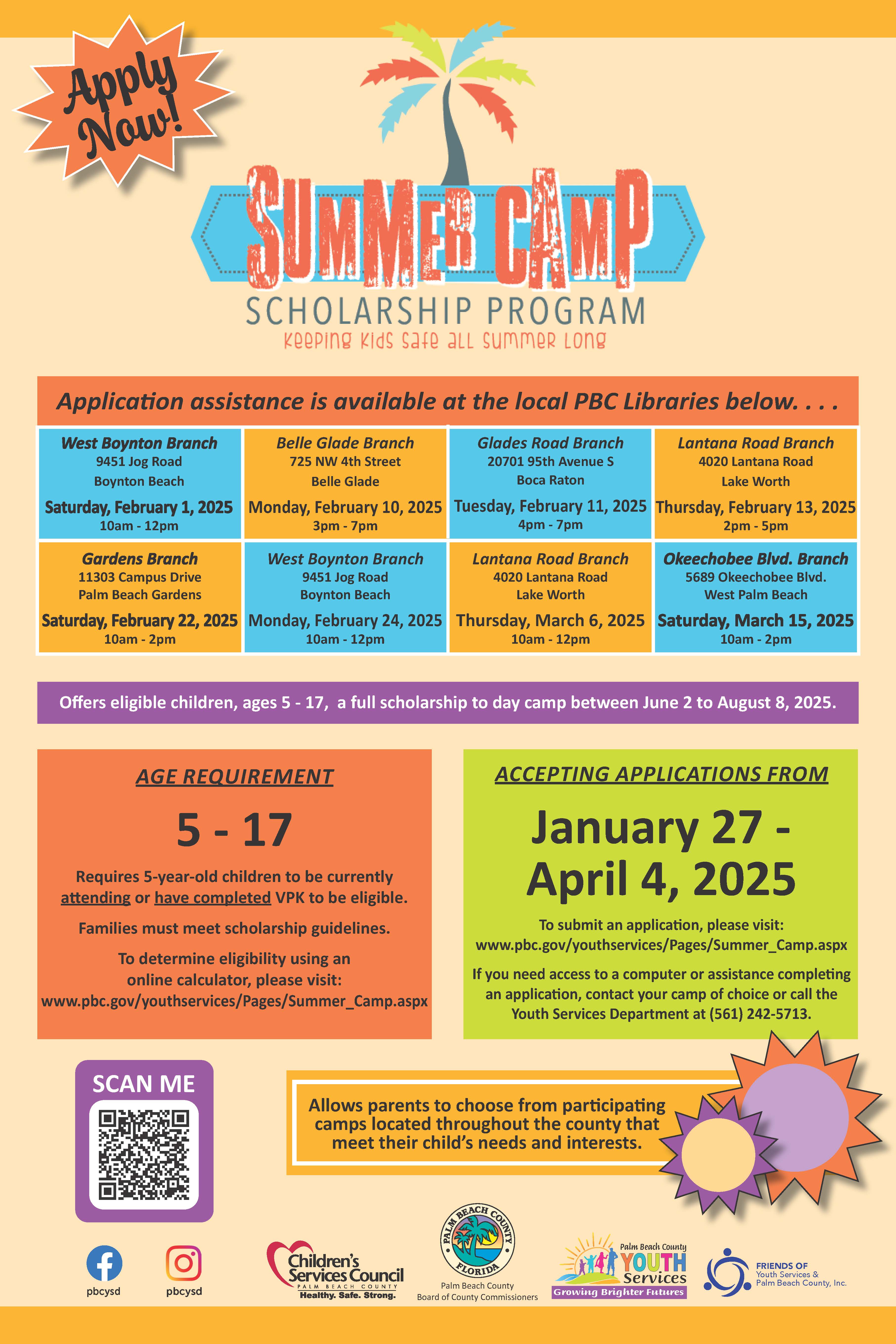 Apply Now SCHOLARSHIP PROGRAM keeping kids safe aLL summer Long Application assistance is available at the local PBC Libraries below. • .. West Boynton Branch 9451 Jog Road Boynton Beach 10am - 12pm Belle Glade Branch 725 NW 4th Street Belle Glade Saturday, February 1, 2025 Monday, February 10, 2025 3pm - 7pm Glades Road Branch 20701 95th Avenue S Boca Raton Tuesday, February 11, 2025 Thursday, February 13, 2025 4pm - 7pm Lantana Road Branch 4020 Lantana Road Lake Worth 2pm - 5pm Gardens Branch 11303 Campus Drive Palm Beach Gardens Saturday, February 22, 2025 Monday, February 24, 2025 10am - 2pm West Boynton Branch 9451 Jog Road Boynton Beach 10am - 12pm Lantana Road Branch 4020 Lantana Road Lake Worth Thursday, March 6, 2025 Saturday, March 15, 2025 10am - 12pm Okeechobee Blvd. Branch 5689 Okeechobee Blvd. West Palm Beach 10am - 2pm Offers eligible children, ages 5 - 17, a full scholarship to day camp between June 2 to August 8, 2025. AGE REQUIREMENT 5 - 17 Requires 5-year-old children to be currently attending or have completed VPK to be eligible. Families must meet scholarship guidelines. To determine eligibility using an online calculator, please visit: www.pbc.gov/youthservices/Pages/Summer_Camp.aspx ACCEPTING APPLICATIONS FROM January 27 - April 4, 2025 To submit an application, please visit: www.pbc.gov/youthservices/Pages/Summer_Camp.aspx If you need access to a computer or assistance completing an application, contact your camp of choice or call the Youth Services Department at 561) 242-5713. SCAN ME Allows parents to choose from participating camps located throughout the county that meet their child's needs and interests. pbcysd pbcysd Children's Services Council COUNIY Healthy. Safe. Strong- FLORIDE Palm Beach County Board of County Commissioners Palm Beach County YOUTH Services Growing Brighter Futures FRIENDS OF Youth Services & Palm Beach County, Inc.