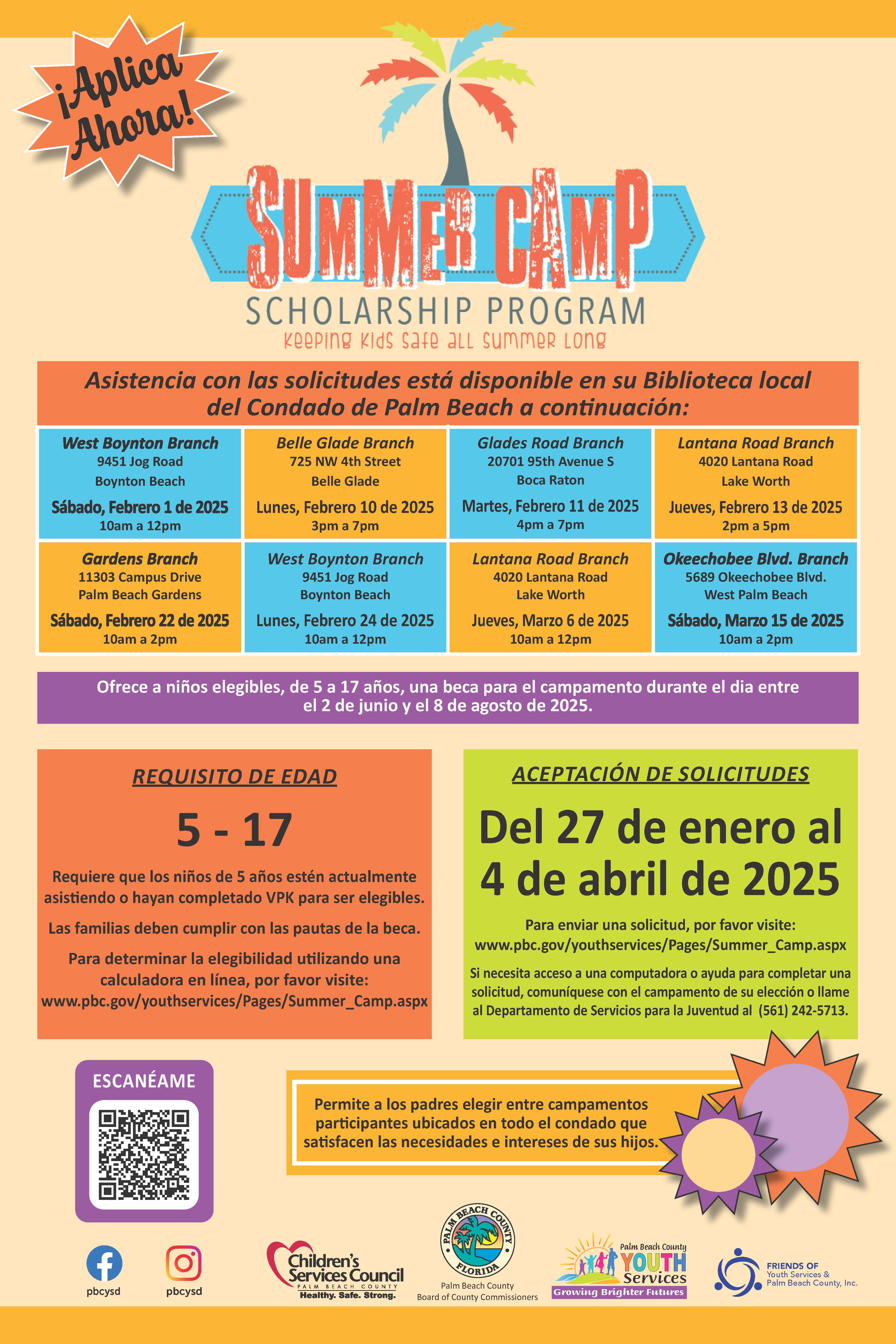 ¡Aplica Ahora! SCHOLARSHIP PROGRAM keeping kids safe aLL summeR Long Asistencia con las solicitudes está disponible en su Biblioteca local del Condado de Palm Beach a continuación: West Boynton Branch 9451 Jog Road Boynton Beach Belle Glade Branch 725 NW 4th Street Belle Glade Glades Road Branch 20701 95th Avenue S Boca Raton Lantana Road Branch 4020 Lantana Road Lake Worth Sábado, Febrero 1 de 2025 10am a 12pm Lunes, Febrero 10 de 2025 3pm a 7pm Martes, Febrero 11 de 2025 4pm a 7pm Jueves, Febrero 13 de 2025 2pm a 5pm Gardens Branch 11303 Campus Drive Palm Beach Gardens Sabado, Febrero 22 de 2025 10am a 2pm West Boynton Branch 9451 Jog Road Boynton Beach Lunes, Febrero 24 de 2025 10am a 12pm Lantana Road Branch 4020 Lantana Road Lake Worth Jueves, Marzo 6 de 2025 10am a 12pm Okeechobee Blvd. Branch 5689 Okeechobee Blvd. West Palm Beach Sábado, Marzo 15 de 2025 10am a 2pm Ofrece a niños elegibles, de 5 a 17 años, una beca para el campamento durante el dia entre el 2 de junio y el 8 de agosto de 2025. REQUISITO DE EDAD 5- 17 Requiere que los niños de 5 años estén actualmente asistiendo o hayan completado VPK para ser elegibles. Las familias deben cumplir con las pautas de la beca. Para determinar la elegibilidad utilizando una calculadora en línea, por favor visite: www.pbc.gov/youthservices/Pages/Summer_Camp.aspx ACEPTACIÓN DE SOLICITUDES Del 27 de enero al 4 de abril de 2025 Para enviar una solicitud, por favor visite: www.pbc.gov/youthservices/Pages/Summer_Camp.aspx Si necesita acceso a una computadora o ayuda para completar una solicitud, comuníquese con el campamento de su elección o llame al Departamento de Servicios para la Juventud al (561) 242-5713. ESCANÉAME Permite a los padres elegir entre campamentos participantes ubicados en todo el condado que satisfacen las necesidades e intereses de sus hijos. pbcysd pbcysd Children's Services Council COUNIY Healthy. Safe. Strong- FLORIDE Palm Beach County Board of County Commissioners Palm Beach County YOUTH Services Growing Brighter Futures FRIENDS OF Youth Services & Palm Beach County, Inc