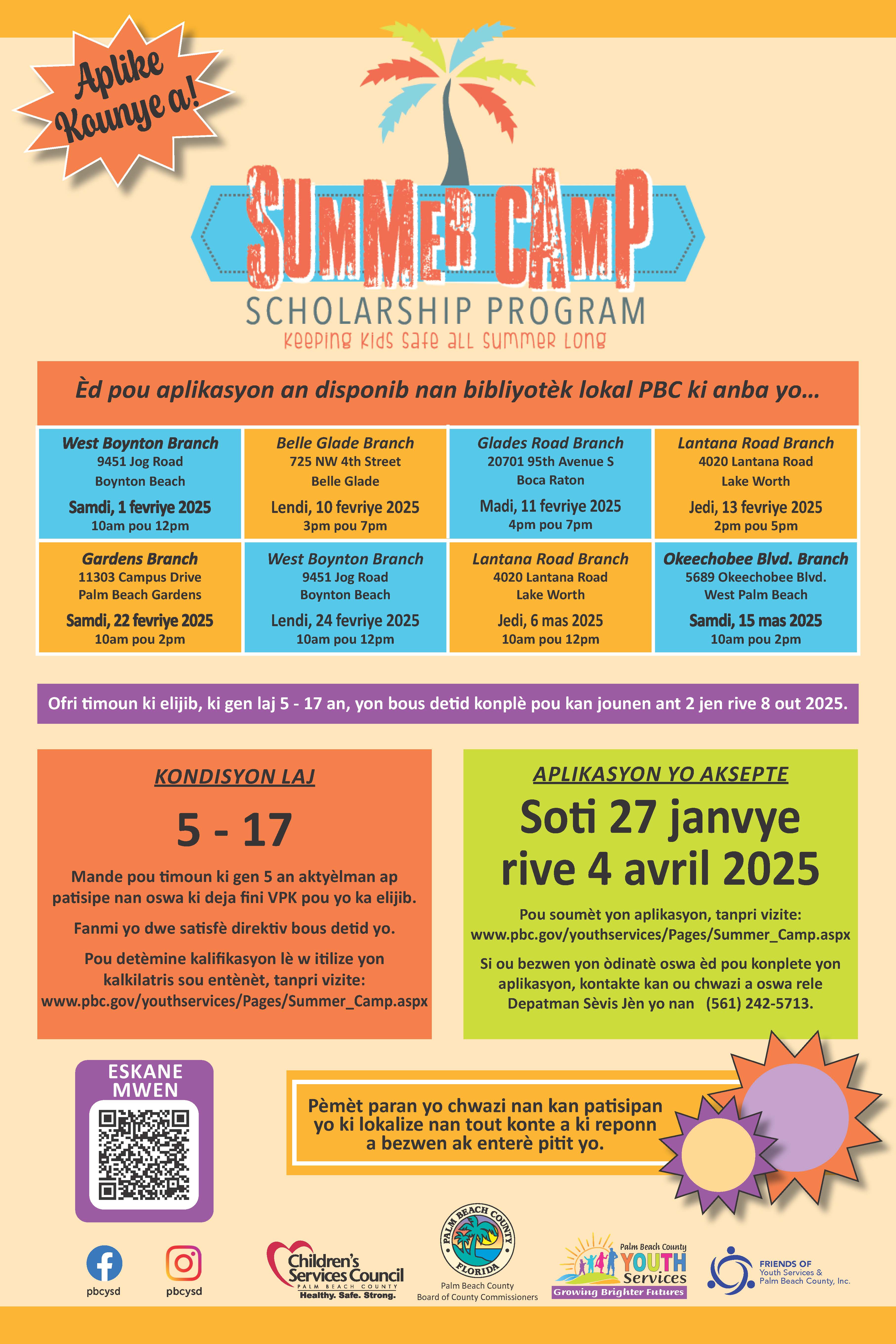 Aplike Kaunye a!' GUNME CẬMP SCHOLARSHIP PROGRAM keeping kids safe aLL summer Long Ed pou aplikasyon an disponib nan bibliyotek lokal PBC ki anba yo... West Boynton Branch 9451 Jog Road Boynton Beach Samdi, 1 fevriye 2025 10am pou 12pm Belle Glade Branch 725 NW 4th Street Belle Glade Lendi, 10 fevriye 2025 3pm pou 7pm Glades Road Branch 20701 95th Avenue S Boca Raton Madi, 11 fevriye 2025 4pm pou 7pm Lantana Road Branch 4020 Lantana Road Lake Worth Jedi, 13 fevriye 2025 2pm pou 5pm Gardens Branch 11303 Campus Drive Palm Beach Gardens West Boynton Branch 9451 Jog Road Boynton Beach Lantana Road Branch 4020 Lantana Road Lake Worth Okeechobee Blvd. Branch 5689 Okeechobee Blvd. West Palm Beach Samdi, 22 fevriye 2025 10am pou 2pm Lendi, 24 fevriye 2025 10am pou 12pm Jedi, 6 mas 2025 10am pou 12pm Samdi, 15 mas 2025 10am pou 2pm Ofri timoun ki elijib, ki gen laj 5 - 17 an, yon bous detid konplè pou kan jounen ant 2 jen rive 8 out 2025. KONDISYON LAJ 5 - 17 Mande pou timoun ki gen 5 an aktyelman ap patisipe nan oswa ki deja fini VPK pou yo ka elijib. Fanmi yo dwe satisfe direktiv bous detid yo. Pou detèmine kalifikasyon lè w itilize yon kalkilatris sou entènèt, tanpri vizite: www.pbc.gov/youthservices/Pages/Summer_Camp.aspx ESKANE MWEN APLIKASON YO AKSEPTE Soti 27 janvye rive 4 avril 2025 Pou soumet yon aplikasyon, tanpri vizite: www.pbc.gov/youthservices/Pages/Summer_Camp.aspx Si ou bezwen yon odinate oswa èd pou konplete yon aplikasyon, kontakte kan ou chwazi a oswa rele Depatman Sèvis Jèn yo nan (561) 242-5713. Pèmèt paran yo chwazi nan kan patisipan yo ki lokalize nan tout konte a ki reponn a bezwen ak enterè pitit yo. pbcysd pbcysd Children's Services Council COUNIY Healthy. Safe. Strong- FLORIDE Palm Beach County Board of County Commissioners Palm Beach County JTH Services Growing Brighter Futures FRIENDS OF Youth Services & Palm Beach County, Inc.