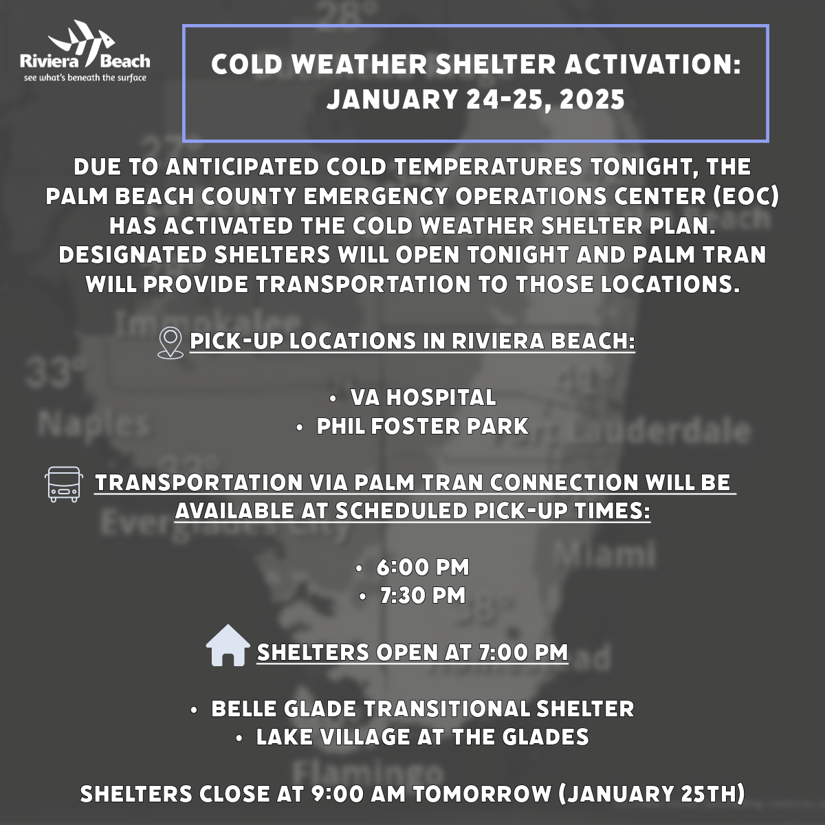 COLD WEATHER SHELTER ACTIVATION: JANUARY 24-25, 2025 DUE TO ANTICIPATED COLD TEMPERATURES TONIGHT, THE PALM BEACH COUNTY EMERGENCY OPERATIONS CENTER (EOC) HAS ACTIVATED THE COLD WEATHER SHELTER PLAN. DESIGNATED SHELTERS WILL OPEN TONIGHT AND PALM TRAN WILL PROVIDE TRANSPORTATION TO THOSE LOCATIONS. PICK-UP LOCATIONS IN RIVIERA BEACH: • VA HOSPITAL • PHIL FOSTER PARK uderdale TRANSPORTATION VIA PALM TRAN CONNECTION WILL BE AVAILABLE AT SCHEDULED PICK-UP TIMES: • 6:00 PM • 7:30 PM SHELTERS OPEN AT 7:00 PM • BELLE GLADE TRANSITIONAL SHELTER • LAKE VILLAGE AT THE GLADES SHELTERS CLOSE AT 9:00 AM TOMORROW (JANUARY 25TH)