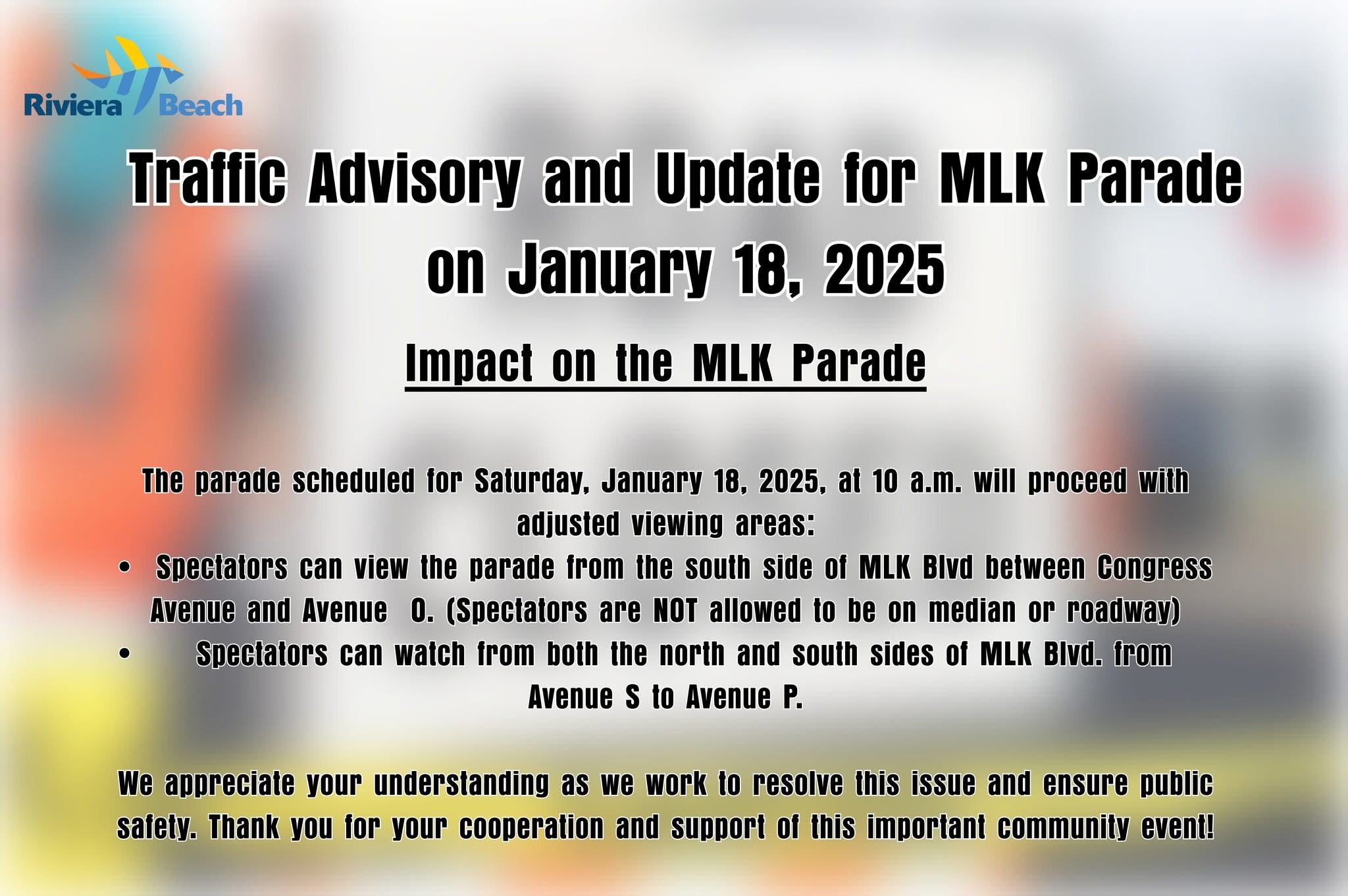 Trattic Advisory and Update for MLK Parade on January 18, 2025 Impact on the MLK Parade The parade scheduled for Saturday, January 18, 2025, at 10 a.m. will proceed with adjusted viewing areas: • Spectators can view the parade from the south side of MLK Bivd between Congress Avenue and Avenue O. (Spectators are NoT allowed to be on median or roadway) Spectators can watch from both the north and south sides of MLK Bivd. from Avenue S to Avenue P. We appreciate your understanding as we work to resolve this issue and ensure public safety. Thank you for your cooperation and support of this important community event!