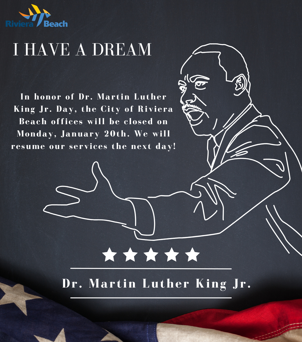 I HAVE A DREAM In honor of Dr. Martin Luther King Jr. Day, the City of Riviera Beach offices will be closed on Monday, January 20th. We will resume our services the next day! Dr. Martin Luther King Jr.