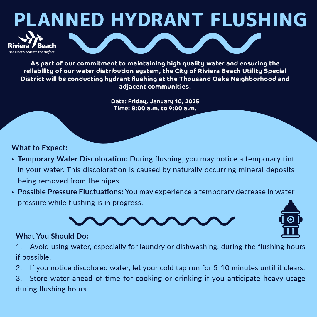 PLANNED HYDRANT FLUSHING Riviera Beach see what's beneath the surface As part of our commitment to maintaining high quality water and ensuring the reliability of our water distribution system, the City of Riviera Beach Utility Special District will be conducting hydrant flushing at the Thousand Oaks Neighborhood and adjacent communities. Date: Friday, January 10, 2025 Time: 8:00 a.m. to 9:00 a.m. What to Expect: • Temporary Water Discoloration: During flushing, you may notice a temporary tint in your water. This discoloration is caused by naturally occurring mineral deposits being removed from the pipes. • Possible Pressure Fluctuations: You may experience a temporary decrease in water pressure while flushing is in progress. What You Should Do: 1. Avoid using water, especially for laundry or dishwashing, during the flushing hours if possible. 2. If you notice discolored water, let your cold tap run for 5-10 minutes until it clears. 3. Store water ahead of time for cooking or drinking if you anticipate heavy usage during flushing hours.