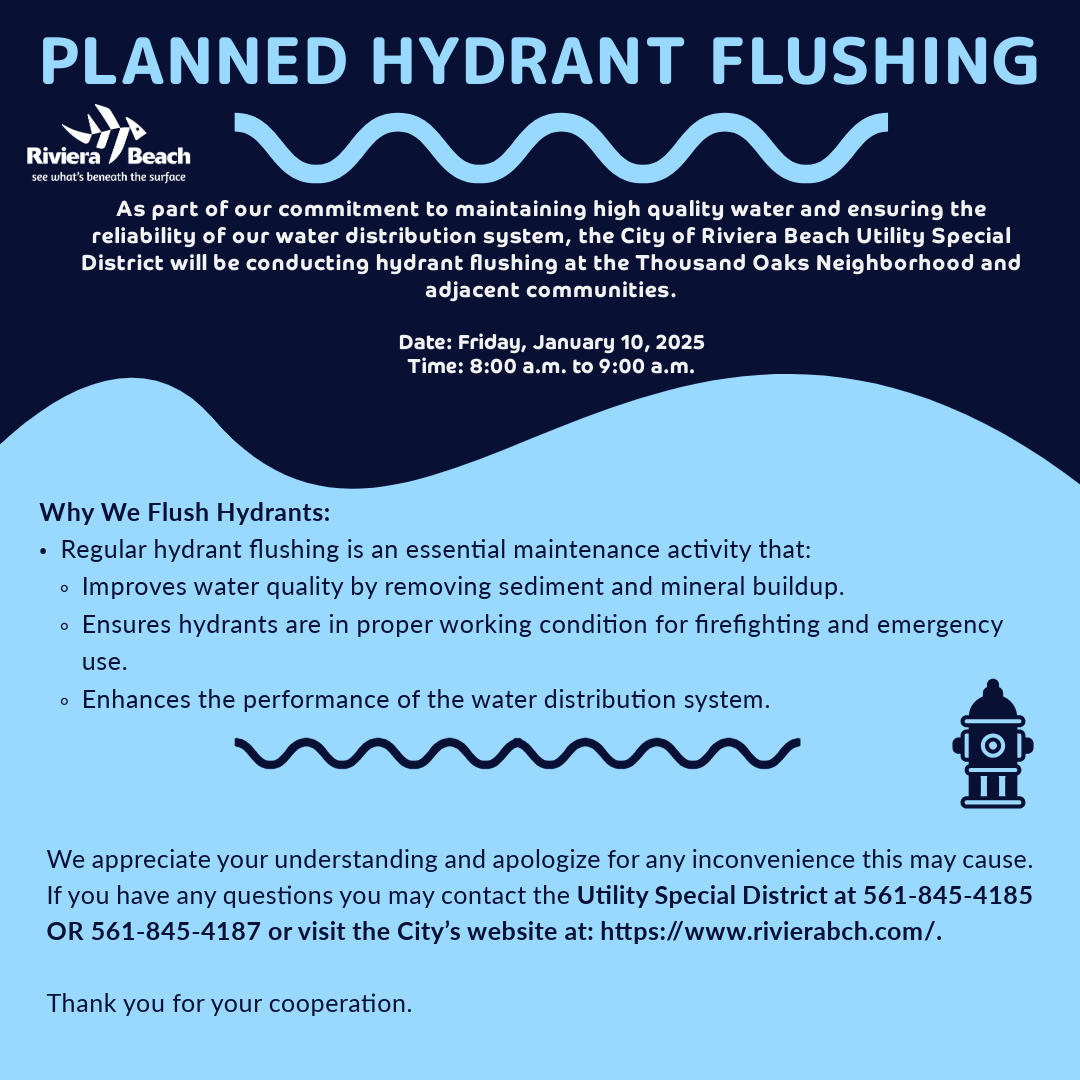 PLANNED HYDRANT FLUSHING Riviera Beach see what's beneath the surface As part of our commitment to maintaining high quality water and ensuring the reliability of our water distribution system, the City of Riviera Beach Utility Special District will be conducting hydrant flushing at the Thousand Oaks Neighborhood and adjacent communities. Date: Friday, January 10, 2025 Time: 8:00 a.m. to 9:00 a.m. Why We Flush Hydrants: • Regular hydrant flushing is an essential maintenance activity that: • Improves water quality by removing sediment and mineral buildup. • Ensures hydrants are in proper working condition for firefighting and emergency use. • Enhances the performance of the water distribution system. We appreciate your understanding and apologize for any inconvenience this may cause. If you have any questions you may contact the Utility Special District at 561-845-4185 OR 561-845-4187 or visit the City's website at: https://www.rivierabch.com/. Thank you for your cooperation.