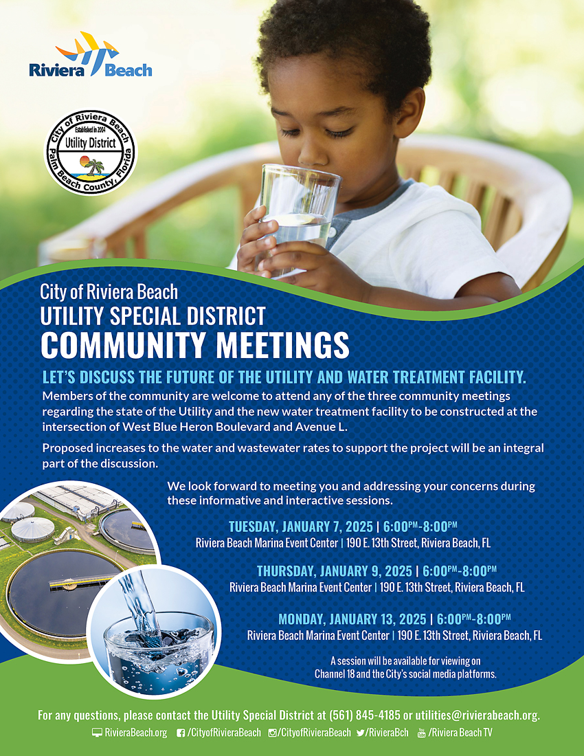 City of Riviera Beach UTILITY SPECIAL DISTRICT COMMUNITY MEETINGS LET'S DISCUSS THE FUTURE OF THE UTILITY AND WATER TREATMENT FACILITY. Members of the community are welcome to attend any of the three community meetings regarding the state of the Utility and the new water treatment facility to be constructed at the intersection of West Blue Heron Boulevard and Avenue L. Proposed increases to the water and wastewater rates to support the project will be an integral part of the discussion. We look forward to meeting you and addressing your concerns during these informative and interactive sessions. TUESDAY, JANUARY 7, 2025 | 6:00PM-8:00PM Riviera Beach Marina Event Center | 190 E. 13th Street, Riviera Beach, FL THURSDAY, JANUARY 9, 2025 | 6:00PM-8:00PM Riviera Beach Marina Event Center | 190 E. 13th Street, Riviera Beach, FL MONDAY, JANUARY 13, 2025 | 6:00PM-8:00PM Riviera Beach Marina Event Center | 190 E. 13th Street, Riviera Beach, FL A session will be available for viewing on Channel 18 and the City's social media platforms. For any questions, please contact the Utility Special District at (561) 845-4185 or utilities@rivierabeach.org. RivieraBeach.org C/CityofRivieraBeach g/CityofRivieraBeach /RivieraBch d/Riviera Beach TV