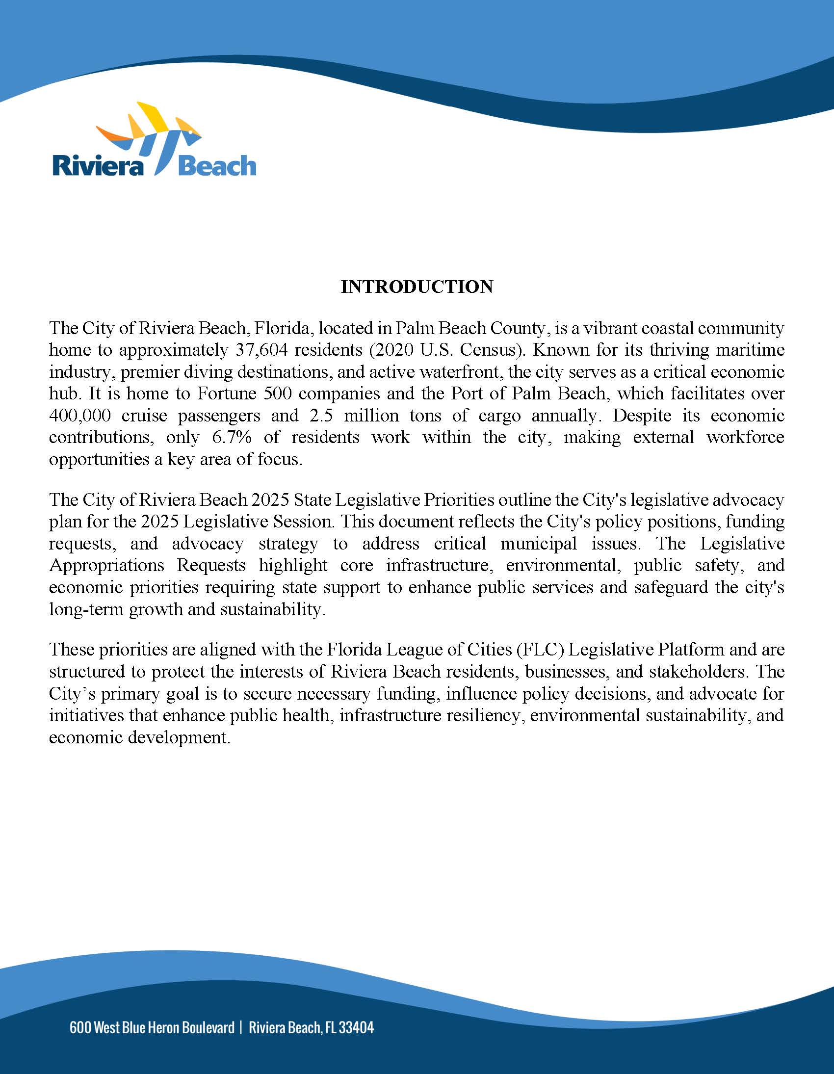 INTRODUCTION The City of Riviera Beach, Florida, located in Palm Beach County, is a vibrant coastal community home to approximately 37,604 residents (2020 U.S. Census). Known for its thriving maritime industry, premier diving destinations, and active waterfront, the city serves as a critical economic hub. It is home to Fortune 500 companies and the Port of Palm Beach, which facilitates over 400,000 cruise passengers and 2.5 million tons of cargo annually. Despite its economic contributions, only 6.7% of residents work within the city, making external workforce opportunities a key area of focus. The City of Riviera Beach 2025 State Legislative Priorities outline the City's legislative advocacy plan for the 2025 Legislative Session. This document reflects the City's policy positions, funding requests, and advocacy strategy to address critical municipal issues. The Legislative Appropriations Requests highlight core infrastructure, environmental, public safety, and economic priorities requiring state support to enhance public services and safeguard the city's long-term growth and sustainability. These priorities are aligned with the Florida League of Cities (FLC) Legislative Platform and are structured to protect the interests of Riviera Beach residents, businesses, and stakeholders. The City’s primary goal is to secure necessary funding, influence policy decisions, and advocate for initiatives that enhance public health, infrastructure resiliency, environmental sustainability, and economic development.