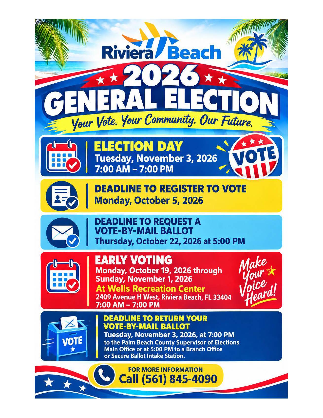 Riviera/ Beach ** 2026** GENERAL ELECTION Call (561) 845-4090 Your Vote. Your Community. Our Future.  ELECTION DAY * * Tuesday, November 3, 2026 VOTE 7:00 AM - 7:00 PM  DEADLINE TO REGISTER TO VOTE Monday, October 5, 2026  DEADLINE TO REQUEST A VOTE-BY-MAIL BALLOT Thursday, October 22, 2026 at 5:00 PM  EARLY VOTING Make Monday, October 19, 2026 through Sunday, November 1, 2026 your At Wells Recreation Center Voice 2409 Avenue H West, Riviera Beach, FL 33404 7:00 AM - 7:00 PM Heard! VOTE DEADLINE TO RETURN YOUR VOTE-BY-MAIL BALLOT Tuesday, November 3, 2026, at 7:00 PM to the Palm Beach County Supervisor of Elections Main Office or at 5:00 PM to a Branch Office or Secure Ballot Intake Station. FOR MORE INFORMATION