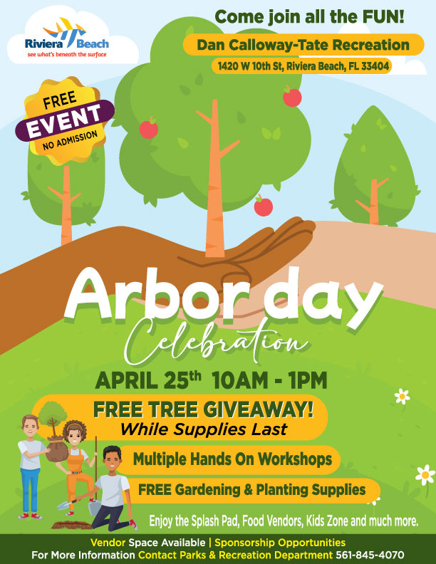 Come join all the FUN! Dan Calloway-Tate Recreation 1420 W 10th St, Riviera Beach, FL 33404 Arbor day Celebra con APRIL 25th 10AM - 1PM FREE TREE GIVEAWAY! While Supplies Last Multiple Hands On Workshops FREE Gardening & Planting Supplies Enjoy the Splash Pad, Food Vendors, Kids Zone and much more. Vendor Space Available | Sponsorship Opportunities For More Information Contact Parks & Recreation Department 561-845-4070