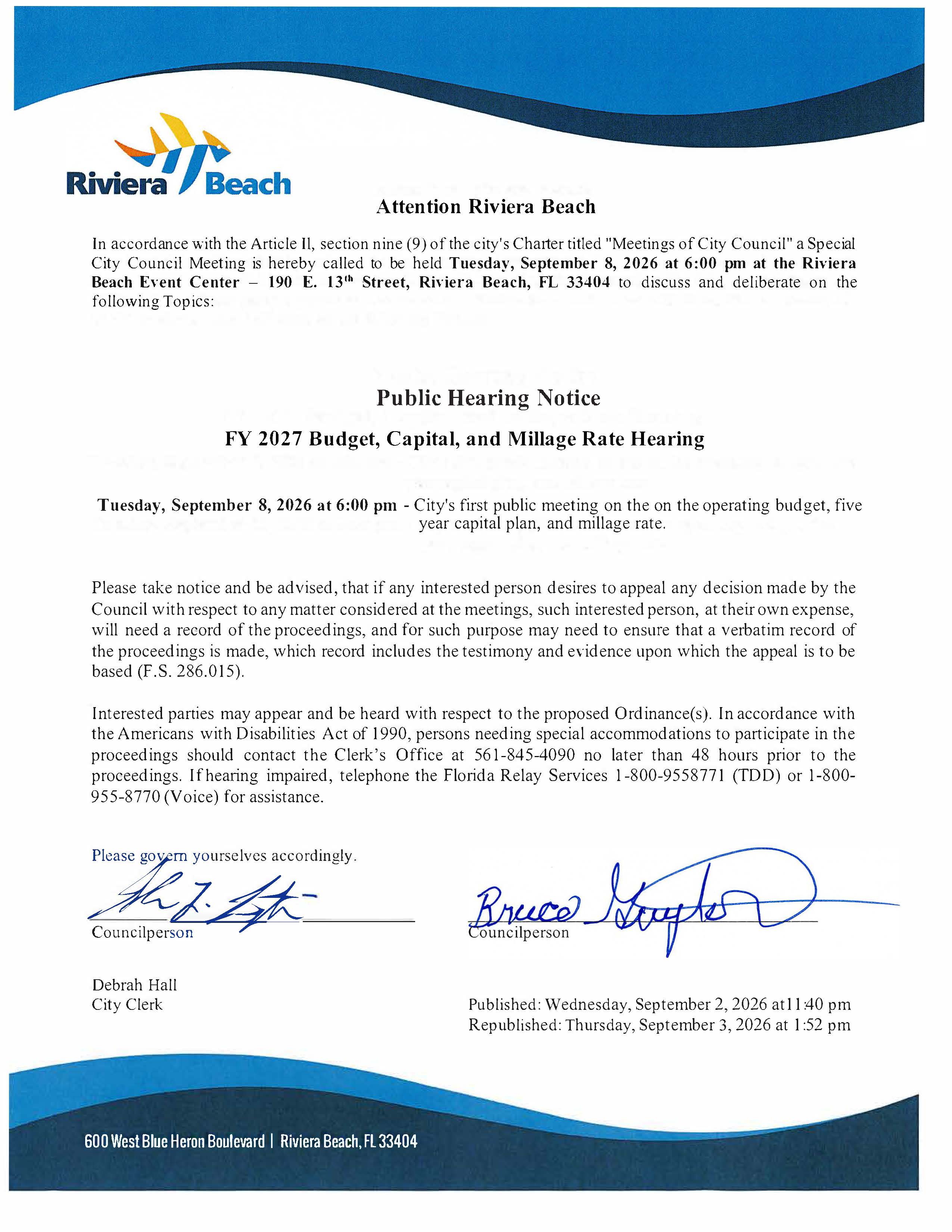 Attention Riviera Beach In accordance with the Article Il, section nine (9) of the city's Charter titled "Meetings of City Council" a Special City Council Meeting is hereby called to be held Tuesday, September 8, 2026 at 6:00 pm at the Riviera Beach Event Center - 190 E. 13" Street, Riviera Beach, FL 33404 to discuss and deliberate on the following Topics: Public Hearing Notice FY 2027 Budget, Capital, and Millage Rate Hearing Tuesday, September 8, 2026 at 6:00 pm - City's first public meeting on the on the operating budget, five year capital plan, and millage rate. Please take notice and be advised, that if any interested person desires to appeal any decision made by the Council with respect to any matter considered at the meetings, such interested person, at their own expense, will need a record of the proceedings, and for such purpose may need to ensure that a verbatim record of the proceedings is made, which record includes the testimony and evidence upon which the appeal is to be based (F.S. 286.015). Interested parties may appear and be heard with respect to the proposed Ordinance(s). In accordance with the Americans with Disabilities Act of 1990, persons needing special accommodations to participate in the proceedings should contact the Clerk's Office at 561-845-4090 no later than 48 hours prior to the proceedings. If hearing impaired, telephone the Florida Relay Services 1-800-9558771 (TDD) or 1-800- 955-8770 (Voice) for assistance. em yourselves accordingly. Councilperson Debrah Hall City Clerk Bro Sugton Published: Wednesday, September 2, 2026 at 11:40 pm Republished: Thursday, September 3, 2026 at 1:52 pm