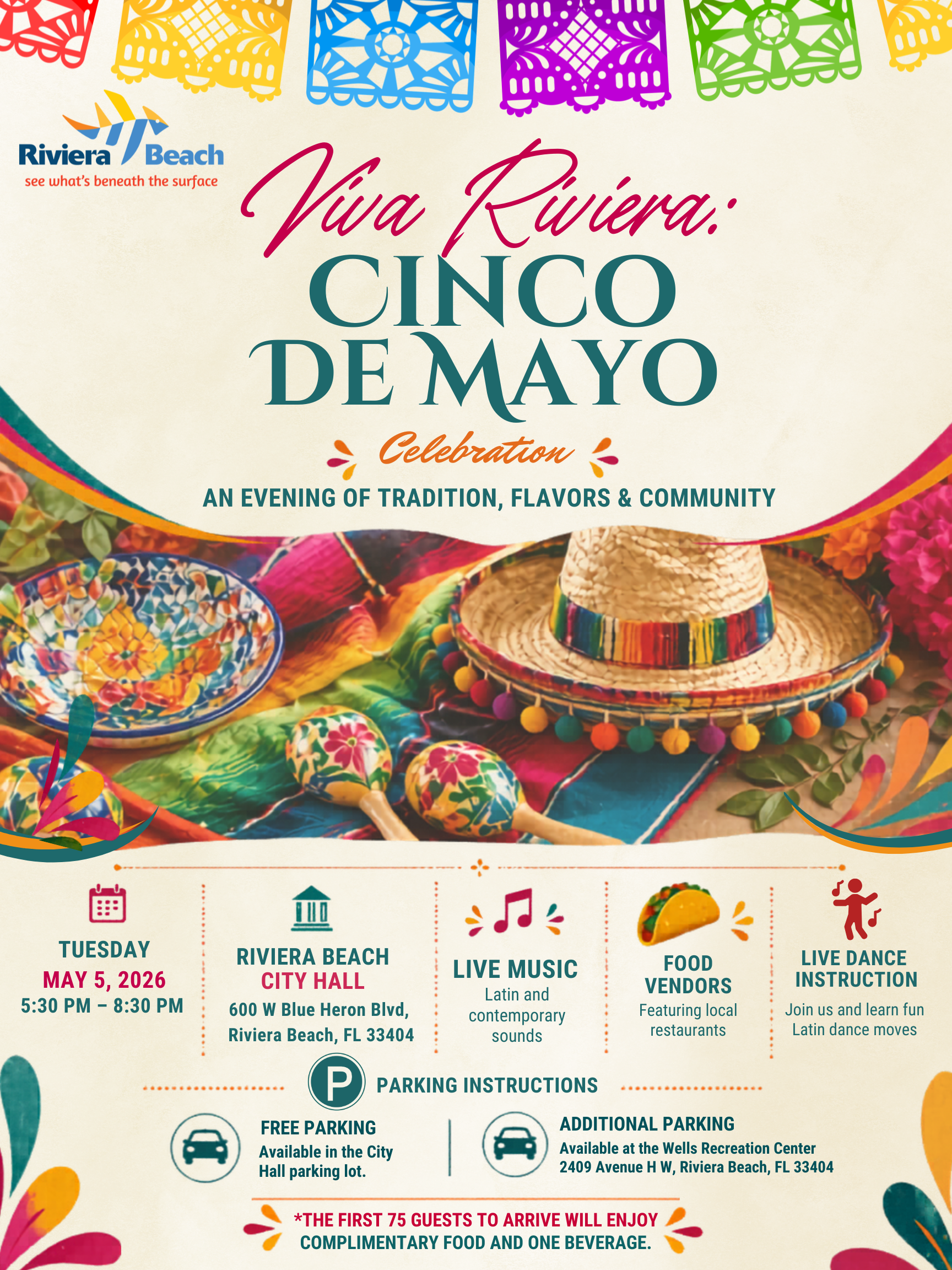 Via Riiera: CINCO DE MAYO Celebration AN EVENING OF TRADITION, FLAVORS & COMMUNITY TUESDAY MAY 5, 2026 5:30 PM - 8:30 PM ? RIVIERA BEACH CITY HALL 600 W Blue Heron Blvd, Riviera Beach, FL 33404 P LIVE MUSIC Latin and contemporary sounds FOOD VENDORS Featuring local restaurants PARKING INSTRUCTIONS FREE PARKING Available in the City Hall parking lot. ADDITIONAL PARKING Available at the Wells Recreation Center 2409 Avenue H W, Riviera Beach, FL 33404 *THE FIRST 75 GUESTS TO ARRIVE WILL ENJOY COMPLIMENTARY FOOD AND ONE BEVERAGE.
