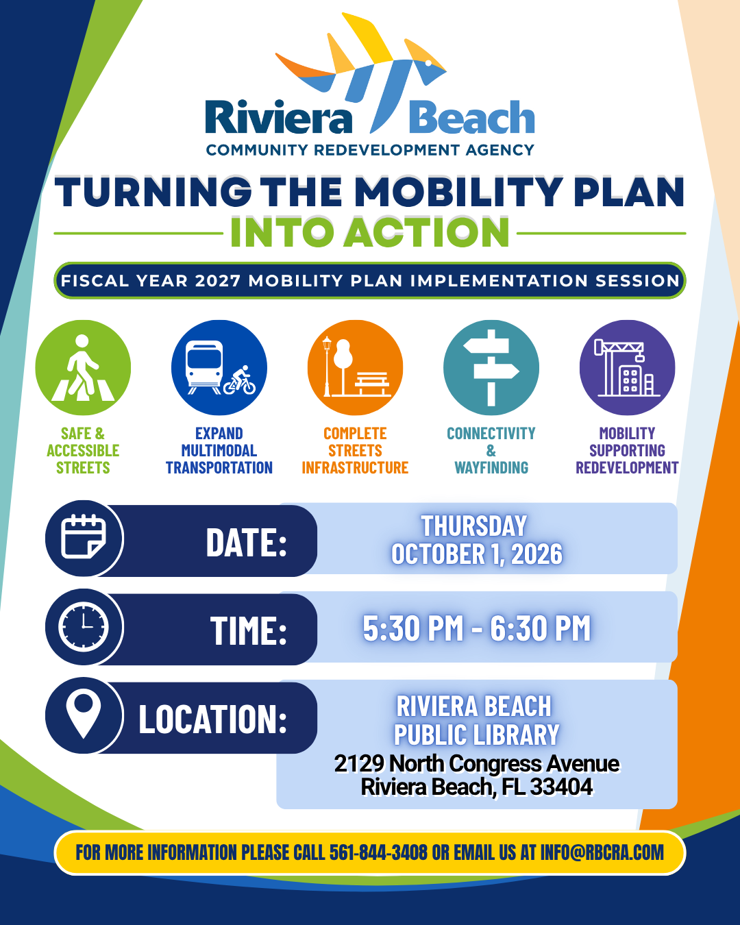 Riviera ra /Beach COMMUNITY REDEVELOPMENT AGENCY TURNING THE MOBILITY PLAN INTO ACTION FISCAL YEAR 2027 MOBILITY PLAN IMPLEMENTATION SESSION SAFE & ACCESSIBLE STREETS EXPAND MULTIMODAL TRANSPORTATION COMPLETE STREETS INFRASTRUCTURE CONNECTIVITY & WAYFINDING MOBILITY SUPPORTING REDEVELOPMENT DATE: THURSDAY OCTOBER 1, 2026 TIME: 5:30 PM - 6:30 PM LOCATION: RIVIERA BEACH PUBLIC LIBRARY 2129 North Congress Avenue Riviera Beach, FL 33404 FOR MORE INFORMATION PLEASE CALL 561-844-3408 OR EMAIL US AT INFO@RBCRA.COM