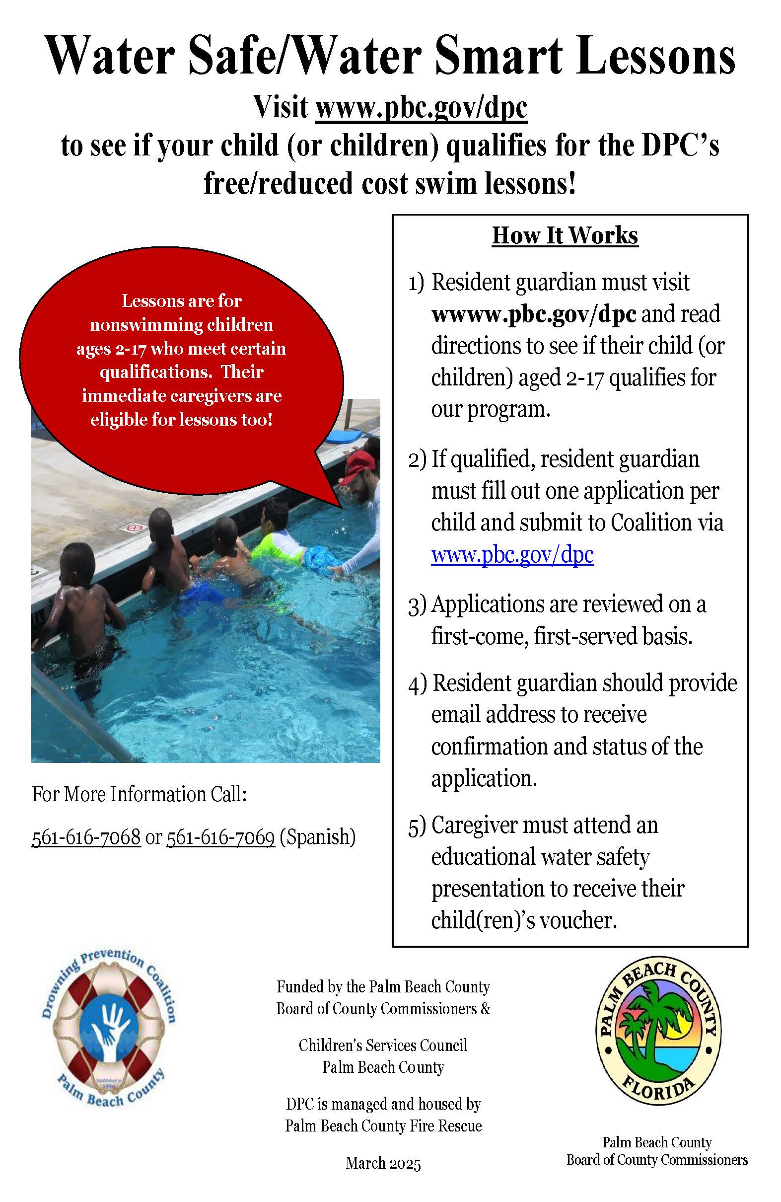 Water Safe/Water Smart Lessons Visit www.pbc.gov/dpc to see if your child (or children) qualifies for the DPC's free/reduced cost swim lessons! How It Works Lessons are for nonswimming children ages 2-17 who meet certain qualifications. Their immediate caregivers are eligible for lessons too! 1) Resident guardian must visit wwww.pbc.gov/dpc and read directions to see if their child (or children) aged 2-17 qualifies for our program. 2) If qualified, resident guardian must fill out one application per child and submit to Coalition via www.pbc.gov/dpc For More Information Call: 3) Applications are reviewed on a first-come, first-served basis. 4) Resident guardian should provide email address to receive confirmation and status of the application. 561-616-7068 or 561-616-7069 (Spanish) 5) Caregiver must attend an educational water safety presentation to receive their child(ren)'s voucher. Funded by the Palm Beach County Board of County Commissioners & Children's Services Council Palm Beach County DPC is managed and housed by Palm Beach County Fire Rescue March 2025 PALM BEACH COUNTY FLORIDE Palm Beach County Board of County Commissioner: