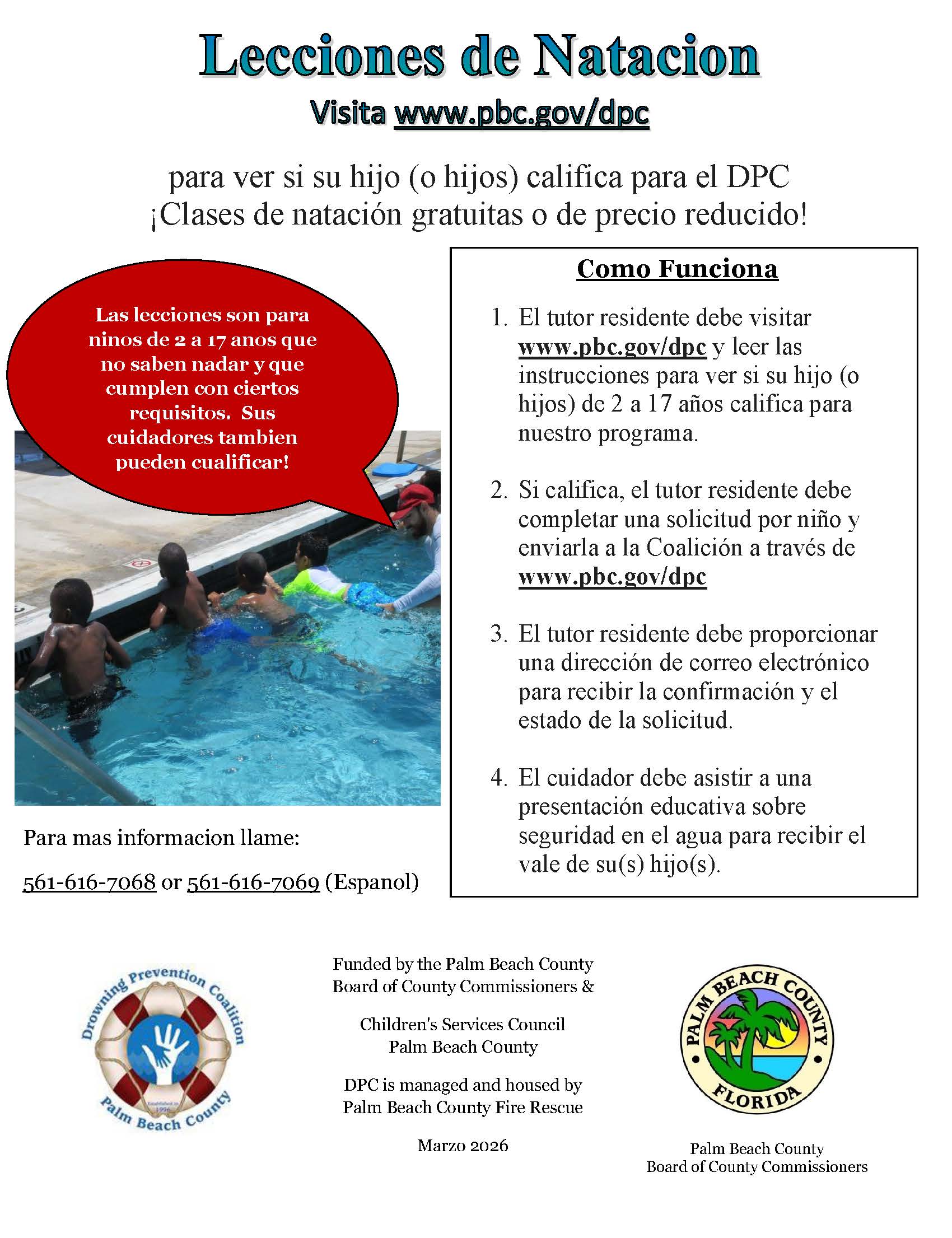 Lecciones de Natacion Visita www.pbc.gov/dpc para ver si su hijo (o hijos) califica para el DPC ¡Clases de natación gratuitas o de precio reducido! Como Funciona Las lecciones son para ninos de 2 a 17 anos que no saben nadar y que cumplen con ciertos requisitos. Sus cuidadores tambien pueden cualificar! Para mas informacion llame: 1. El tutor residente debe visitar www.pbc.gov/dpc y leer las instrucciones para ver si su hijo (o hijos) de 2 a 17 años califica para nuestro programa. 2. Si califica, el tutor residente debe completar una solicitud por niño y enviarla a la Coalición a través de www.pbc.gov/dpc 3. El tutor residente debe proporcionar una dirección de correo electrónico para recibir la confirmación y el estado de la solicitud. 4. El cuidador debe asistir a una presentación educativa sobre seguridad en el agua para recibir el vale de su(s) hijo(s). 561-616-7068 or 561-616-7069 (Espanol) D Funded by the Palm Beach County Board of County Commissioners & Children's Services Council Palm Beach County DPC is managed and housed by Palm Beach County Fire Rescue Marzo 2026 • PALM LORIDA Palm Beach County Board of County Commissioners