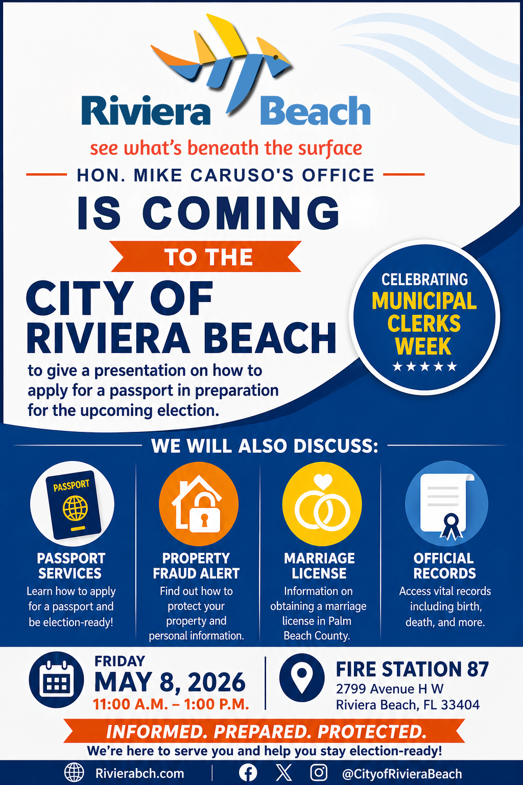 Riviera Beach see what's beneath the surface HON. MIKE CARUSO'S OFFICE IS COMING TO THE CITY OF RIVIERA BEACH to give a presentation on how to apply for a passport in preparation for the upcoming election. WE WILL ALSO DISCUSS: CELEBRATING MUNICIPAL CLERKS WEEK PASSPORT PASSPORT SERVICES Learn how to apply for a passport and be election-ready! PROPERTY FRAUD ALERT Find out how to protect your property and personal information. MARRIAGE LICENSE Information on obtaining a marriage license in Palm Beach County. OFFICIAL RECORDS Access vital records including birth, death, and more. FRIDAY FIRE STATION 87 MAY 8, 2026 2799 Avenue H W 11:00 A.M. - 1:00 P.M. Riviera Beach, FL 33404 INFORMED. PREPARED. PROTECTED. We're here to serve you and help you stay election-ready! Rivierabch.com @CityofRivieraBeach