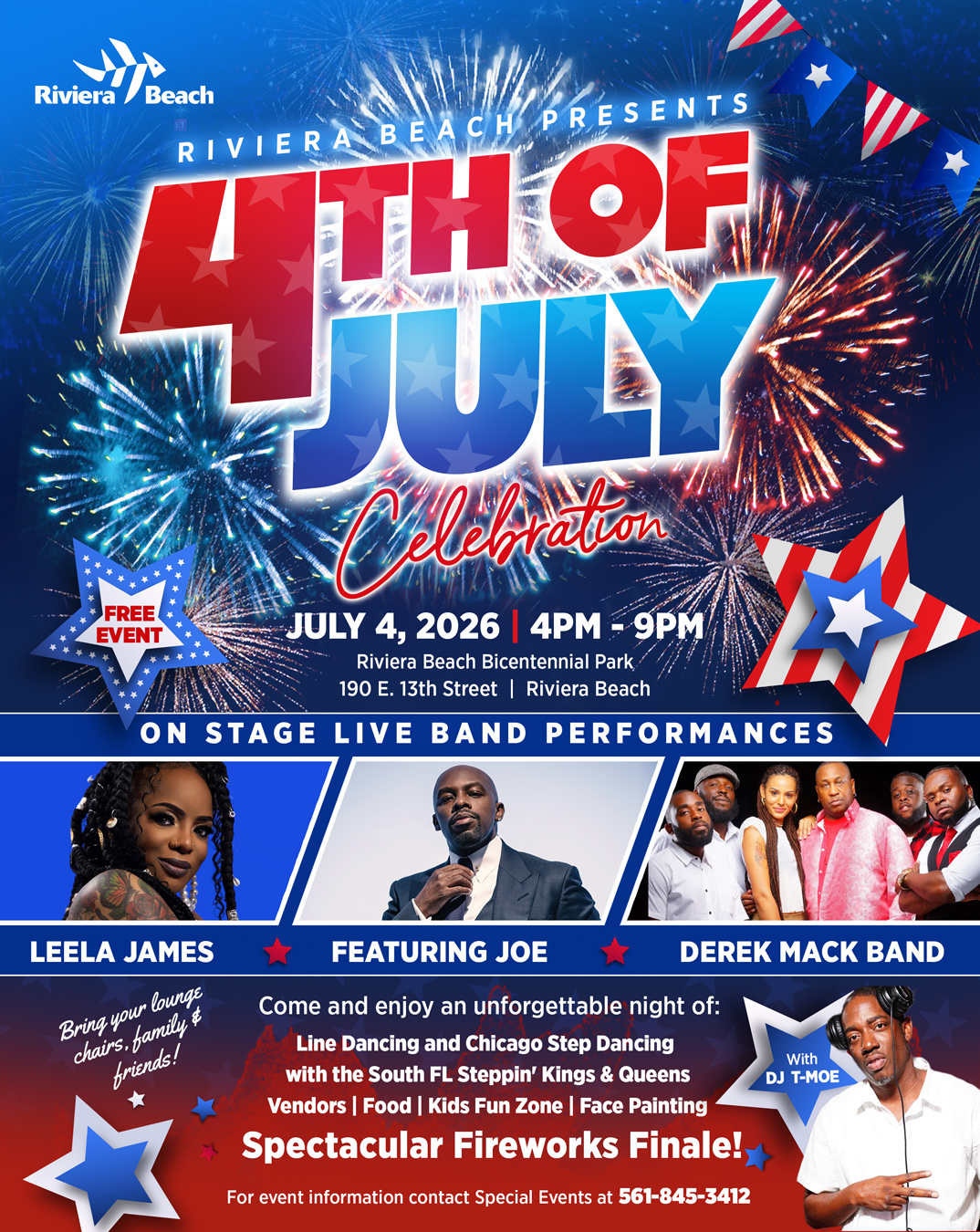 RIVIERA BEACH PRESENTS FREE EVENT JULY 4, 2026 4PM - 9PM Riviera Beach Bicentennial Park, 190 E. 13th Street | Riviera Beach ON STAGE LIVE BAND PERFORMANCES LEELA JAMES Bring your lounge chairs, family $ friends! FEATURING JOE Come and enjoy an unforgettable night of: Line Dancing and Chicago Step Dancing with the South FL Steppin' Kings & Queens Vendors | Food | Kids Fun Zone | Face Painting Spectacular Fireworks Finale!, For event information contact Special Events at 561-845-3412
