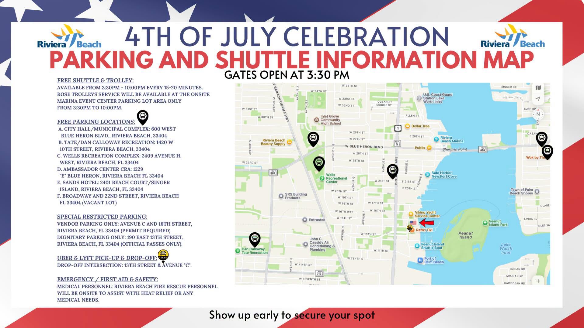4TH OF JULY CELEBRATION Riviera i/Beach PARKING AND SHUTTLE INFORMATION MAP GATES OPEN AT 3:30 PM FREE SHUTTLE & TROLLEY: AVAILABLE FROM 3:30PM - 10:00PM EVERY 15-20 MINUTES. ROSE TROLLEYS SERVICE WILL BE AVAILABLE AT THE ONSITE MARINA EVENT CENTER PARKING LOT AREA ONLY FROM 3:30PM TO 10:00PM. W357157 W 33RD ST W 32ND ST U.S. Coast Guard Worth Inlet V 315151 W 30TH ST ALLEN ST FREE PARKING LOCATIONS: A. CITY HALL/MUNICIPAL COMPLEX: 600 WEST BLUE HERON BLVD., RIVIERA BEACH, 33404 B. TATE/DAN CALLOWAY RECREATION: 1420 W 10TH STREET, RIVIERA BEACH, 33404 C. WELLS RECREATION COMPLEX: 2409 AVENUE H, WEST, RIVIERA BEACH, FL 33404 D. AMBASSADOR CENTER CRA: 1229 "E" BLUE HERON, RIVIERA BEACH FL 33404 E. SANDS HOTEL: 2401 BEACH COURT/SINGER ISLAND, RIVIERA BEACH, FL 33404 F. BROADWAY AND 22ND STREET, RIVIERA BEACH FL 33404 (VACANT LOT) niet Grot Community High School Dollar Tree Riviera Beach Beauty Supply Riviera • Beach Marina Sherman Point W 23RD ST W BLUE HERON BLVD W 26TH ST W 24TH ST Publix WE AVENUEC Wells Recroational Conton 3Rd Safe Harbor Now Port Cove W 21ST ST E 21ST ST SRS Buliding Products W 20TH ST WAOTHERTI W 17TH ST W 16TH WAY W 16TH ST Viking Yacht SPECIAL RESTRICTED PARKING: VENDOR PARKING ONLY: AVENUE C AND 16TH STREET, RIVIERA BEACH, FL 33404 (PERMIT REQUIRED) DIGNITARY PARKING ONLY: 190 EAST 13TH STREET, RIVIERA BEACH, FL 33404 (OFFICIAL PASSES ONLY). Entrtisted VENUE HI Rafiki Tiki W 13TH ST Peanut Island Dan Calloway Tate Recreation John C. Cassidy Alr Conditioning & Piumbine Peanut Island Shuttle Boat W 11TH ST UBER & LYFT PICK-UP & DROP-OFF: DROP-OFF INTERSECTION: 13TH STREET & AVENUE "C". Porton EMERGENCY / FIRST AID & SAFETY: MEDICAL PERSONNEL: RIVIERA BEACH FIRE RESCUE PERSONNEL WILL BE ONSITE TO ASSIST WITH HEAT RELIEF OR ANY MEDICAL NEEDS. W SEVENTH ST Show up early to secure your spot