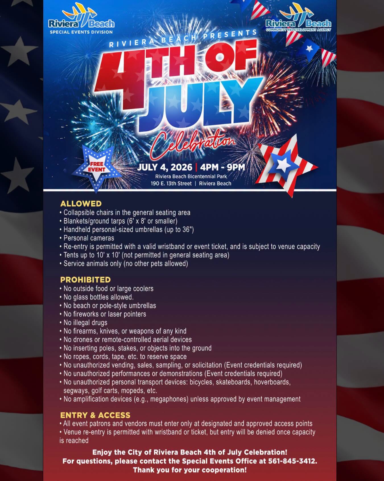 JULY 4, 2026 | 4PM - 9PM Riviera Beach Bicentennial Park 190 E. 13th Street | Riviera Beach ALLOWED • Collapsible chairs in the general seating area • Blankets/ground tarps (6' x 8' or smaller) • Handheld personal-sized umbrellas (up to 36") • Personal cameras • Re-entry is permitted with a valid wristband or event ticket, and is subject to venue capacity • Tents up to 10' x 10' (not permitted in general seating area • Service animals only (no other pets allowed) PROHIBITED • No outside food or large coolers • No glass bottles allowed. • No beach or pole-style umbrellas • No fireworks or laser pointers • No illegal drugs • No firearms, knives, or weapons of any kind • No drones or remote-controlled aerial devices • No inserting poles, stakes, or objects into the ground • No ropes, cords, tape, etc. to reserve space • No unauthorized vending, sales, sampling, or solicitation (Event credentials required) • No unauthorized performances or demonstrations (Event credentials required) • No unauthorized personal transport devices: bicycles, skateboards, hoverboards, segways, golf carts, mopeds, etc. • No amplification devices (e.g., megaphones) unless approved by event management ENTRY & ACCESS • All event patrons and vendors must enter only at designated and approved access points • Venue re-entry is permitted with wristband or ticket, but entry will be denied once capacity is reached Enjoy the City of Riviera Beach 4th of July Celebration! For questions, please contact the Special Events Office at 561-845-3412. Thank you for your cooperation!