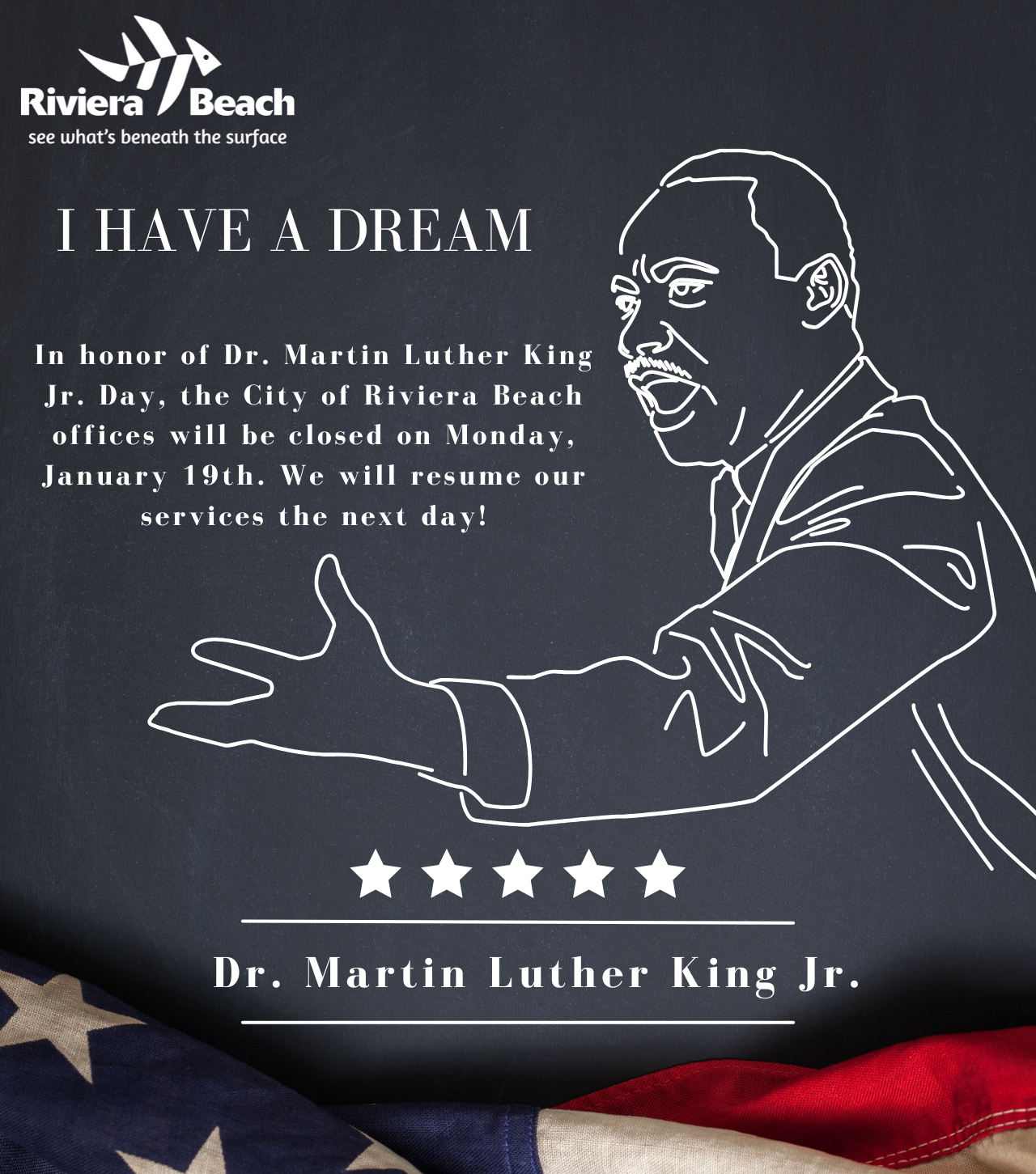 I HAVE A DREAM In honor of Dr. Martin Luther King Jr. Day, the City of Riviera Beach offices will be closed on Monday, January 19th. We will resume our services the next day! Dr. Martin Luther King Jr.
