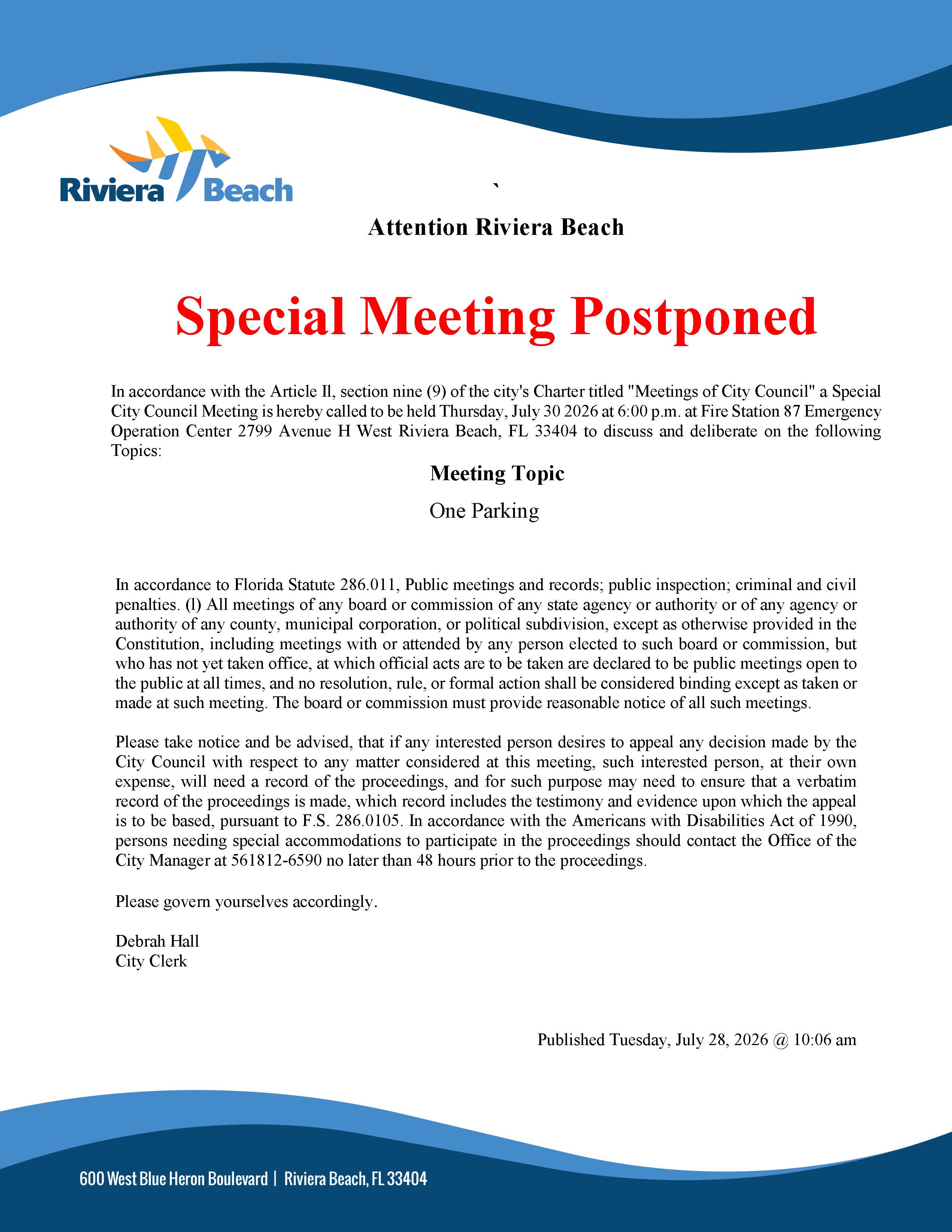 Attention Riviera Beach Special Meeting Postponed In accordance with the Article Il, section nine (9) of the city's Charter titled "Meetings of City Council" a Special City Council Meeting is hereby called to be held Thursday, July 30 2026 at 6:00 p.m. at Fire Station 87 Emergency Operation Center 2799 Avenue H West Riviera Beach, FL 33404 to discuss and deliberate on the following Topics: Meeting Topic One Parking In accordance to Florida Statute 286.011, Public meetings and records; public inspection; criminal and civil penalties. (l) All meetings of any board or commission of any state agency or authority or of any agency or authority of any county, municipal corporation, or political subdivision, except as otherwise provided in the Constitution, including meetings with or attended by any person elected to such board or commission, but who has not yet taken office, at which official acts are to be taken are declared to be public meetings open to the public at all times, and no resolution, rule, or formal action shall be considered binding except as taken or made at such meeting. The board or commission must provide reasonable notice of all such meetings. Please take notice and be advised, that if any interested person desires to appeal any decision made by the City Council with respect to any matter considered at this meeting, such interested person, at their own expense, will need a record of the proceedings, and for such purpose may need to ensure that a verbatim record of the proceedings is made, which record includes the testimony and evidence upon which the appeal is to be based, pursuant to F.S. 286.0105. In accordance with the Americans with Disabilities Act of 1990, persons needing special accommodations to participate in the proceedings should contact the Office of the City Manager at 561812-6590 no later than 48 hours prior to the proceedings. Please govern yourselves accordingly. Debrah Hall City Clerk Published Tuesday, July 28, 2026 @ 10:06 am