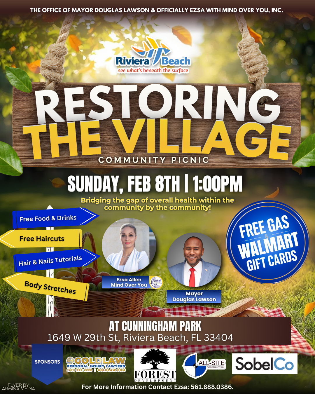 THE OFFICE OF MAYOR DOUGLAS LAWSON & OFFICIALLY EZSA WITH MIND OVER YOU, INC. Riviera /Beach see what's beneath the surface RESTORING THE VILLAGE COMMUNITY PICNIC SUNDAY, FEB 8TH | 1:00PM Bridging the gap of overall health within the community by the community! Free Food & Drinks Free Haircuts Hair & Nails Tutorials FREE GAS WALMART GIFT CARDS Body Stretches Ezsa Allen Mind Over You Mayor Douglas Lawson ARMINE MEDIA AT CUNNINGHAM PARK 1649 W 29th St, Riviera Beach, FL 33404 SPONSORS GOLDLAW PERSONAL INJURY LAWYERS (561) 222-2223 I COLDLAW.COM ALL-SITE CONSTRUCTION HOREST DEVELOPMEN For More Information Contact Ezsa: 561.888.0386. SobelCo