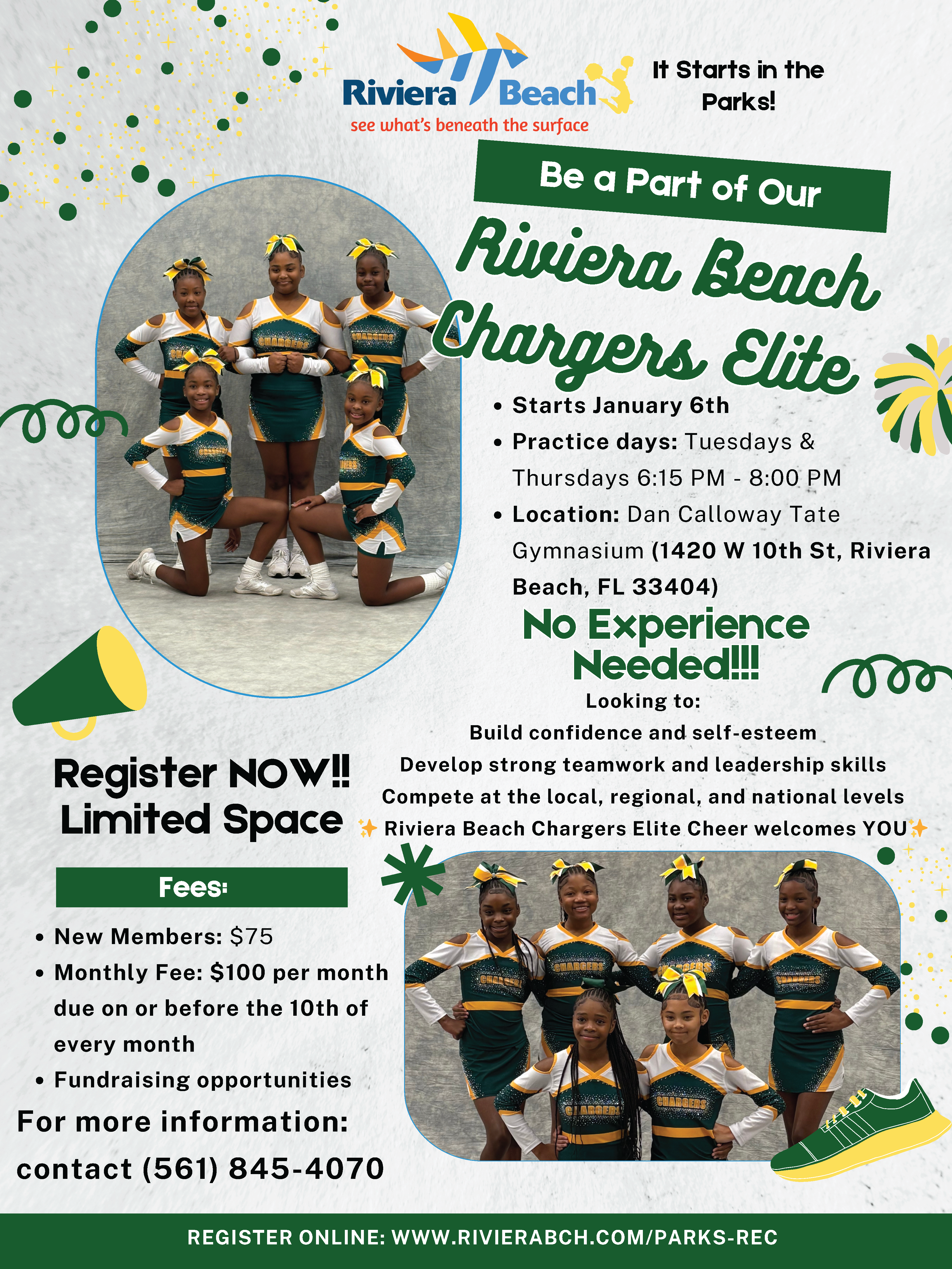 It Starts in the Parks! Be a Part of Our 00 Riviera Beach Chargers Elite • Starts January 6th • Practice days: Tuesdays & Thursdays 6:15 PM - 8:00 PM • Location: Dan Calloway Tate Gymnasium (1420 W 10th St, Riviera Beach, FL 33404) No Experience Needed! Looking to: Build confidence and self-esteem. Register NOW!! Develop strong teamwork and leadership skills Compete at the local, regional, and national levels Limited Space * Riviera Beach Chargers Elite Cheer welcomes YOU A Fees: • New Members: $75 • Monthly Fee: $100 per month due on or before the 10th of every month • Fundraising opportunities For more information: contact (561) 845-4070 REGISTER ONLINE: WWW.RIVIERABCH.COM/PARKS-REC