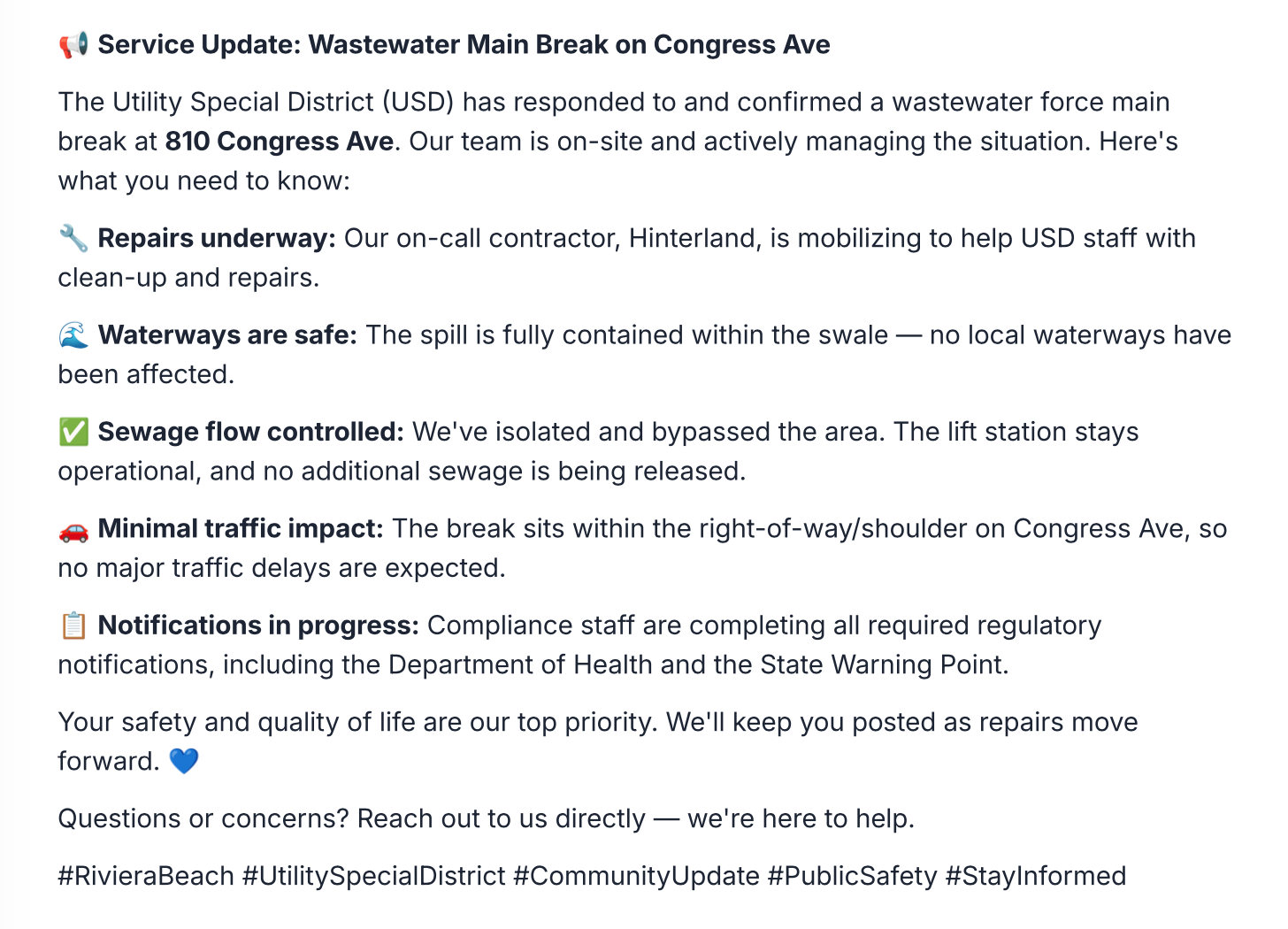 Service Update: Wastewater Main Break on Congress Ave The Utility Special District (USD) has responded to and confirmed a wastewater force main break at 810 Congress Ave. Our team is on-site and actively managing the situation. Here's what you need to know: • Repairs underway: Our on-call contractor, Hinterland, is mobilizing to help USD staff with clean-up and repairs. € Waterways are safe: The spill is fully contained within the swale — no local waterways have been affected. V Sewage flow controlled: We've isolated and bypassed the area. The lift station stays operational, and no additional sewage is being released. • Minimal traffic impact: The break sits within the right-of-way/shoulder on Congress Ave, so no major traffic delays are expected. • Notifications in progress: Compliance staff are completing all required regulatory notifications, including the Department of Health and the State Warning Point. Your safety and quality of life are our top priority. We'll keep you posted as repairs move forward. O Questions or concerns? Reach out to us directly — we're here to help. #RivieraBeach #UtilitySpecialDistrict #CommunityUpdate #PublicSafety #StayInformed