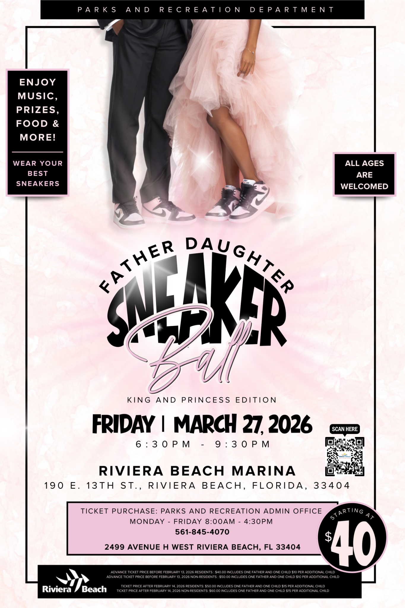 PARKS AND RECREATION DEPARTMENT ENJOY MUSIC, PRIZES, FOOD & MORE! WEAR YOUR BEST SNEAKERS ALL AGES ARE WELCOMED KING AND PRINCESS EDITION FRIDAY I MARCH 27, 2026 6: 30 PM - 9: 30 PM SCAN HERE RIVIERA BEACH MARINA 190 E. 13TH ST., RIVIERA BEACH, FLORIDA, 33404 TICKET PURCHASE: PARKS AND RECREATION ADMIN OFFICE MONDAY - FRIDAY 8:00AM - 4:30PM 561-845-4070 2499 AVENUE H WEST RIVIERA BEACH, FL 33404 Riviera Beach STARTING ADVANCE TICKET PRICE BEFORE FEBRUARY 13, 2026 RESIDENTS: $40.00 INCLUDES ONE FATHER AND ONE CHILD $10 PER ADDITIONAL CHILD 40 ADVANCE TICKET PRICE BEFORE FEBRUARY 13, 2026 NON-RESIDENTS: $50.00 INCLUDES ONE FATHER AND ONE CHILD $10 PER ADDITIONAL CHILD TICKET PRICE AFTER FEBRUARY 14, 2026 RESIDENTS: $50.00 INCLUDES ONE FATHER AND ONE CHILD $15 PER ADDITIONAL CHILD TICKET PRICE AFTER FEBRUARY 14, 2026 NON-RESIDENTS: $60.00 INCLUDES ONE FATHER AND ONE CHILD $15 PER ADDITIONAL CHILD
