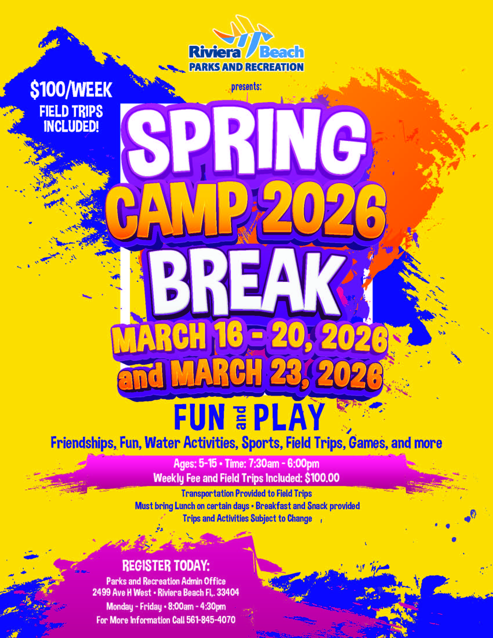 $100/WEEK FIELD TRIPS INCLUDED! presents: SPRING CAMP 2026 BREAK MARCH 16-20, 2028 and MARCH 23, 2026 FUN : PLAY Friendships, Fun, Water Activities, Sports, Field Trips, Games, and more Ages: 5-15 • Time: 7:30am - 6:00pm Weekly Fee and Field Trips Included: $100.00 Transportation Provided to Field Trips Must bring Lunch on certain days • Breakfast and Snack provided Trips and Activities Subject to Change / REGISTER TODAY: Parks and Recreation Admin Office 2499 Ave H West • Riviera Beach Fl,. 33404 Monday - Friday • 8:00am - 4:30pm For More Information Call 561-845-4070