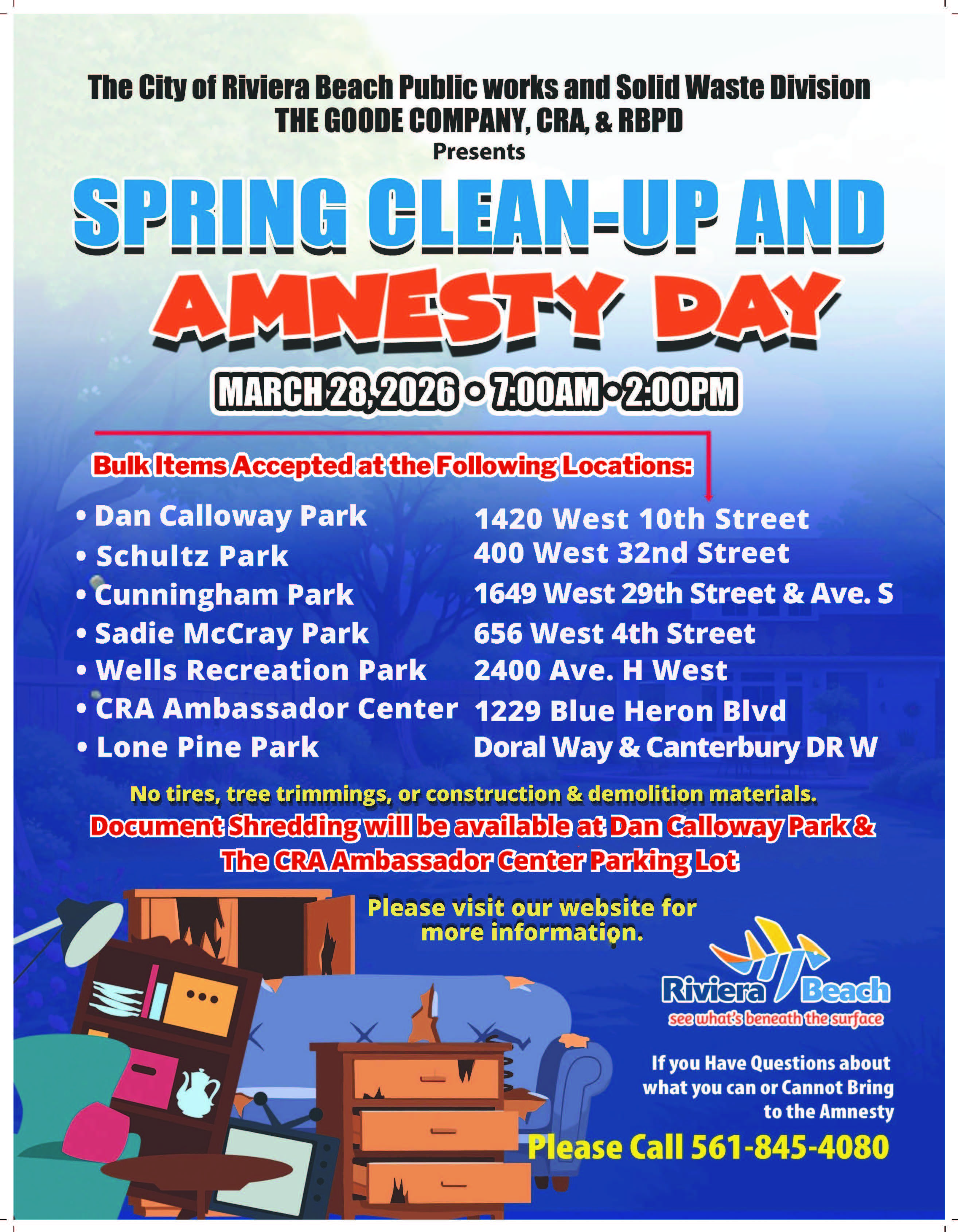 The City of Riviera Beach Public works and Solid Waste Division THE GOODE COMPANY, CRA, & RBPD Presents SPRING CLEAN UP AND AMNESTY DAY MARCH 28,2026 - 7.00AM-2:00PM Bulk Items Accepted at the Following Locations: • Dan Calloway Park 1420 West 10th Street • Schultz Park 400 West 32nd Street • Cunningham Park 1649 West 29th Street & Ave. S • Sadie McCray Park 656 West 4th Street • Wells Recreation Park 2400 Ave. H West • CRA Ambassador Center 1229 Blue Heron BIvd • Lone Pine Park Doral Way & Canterbury DR W No tires, tree trimmings, or construction & demolition materials. Document Shredding will be available at Dan Caloway Park & The CRA Ambassador Center Parking Lot Please visit our website for more information. Riviera Beach see what's beneath the surface If you Have Questions about what you can or Cannot Bring to the Amnesty Please Call 561-845-4080