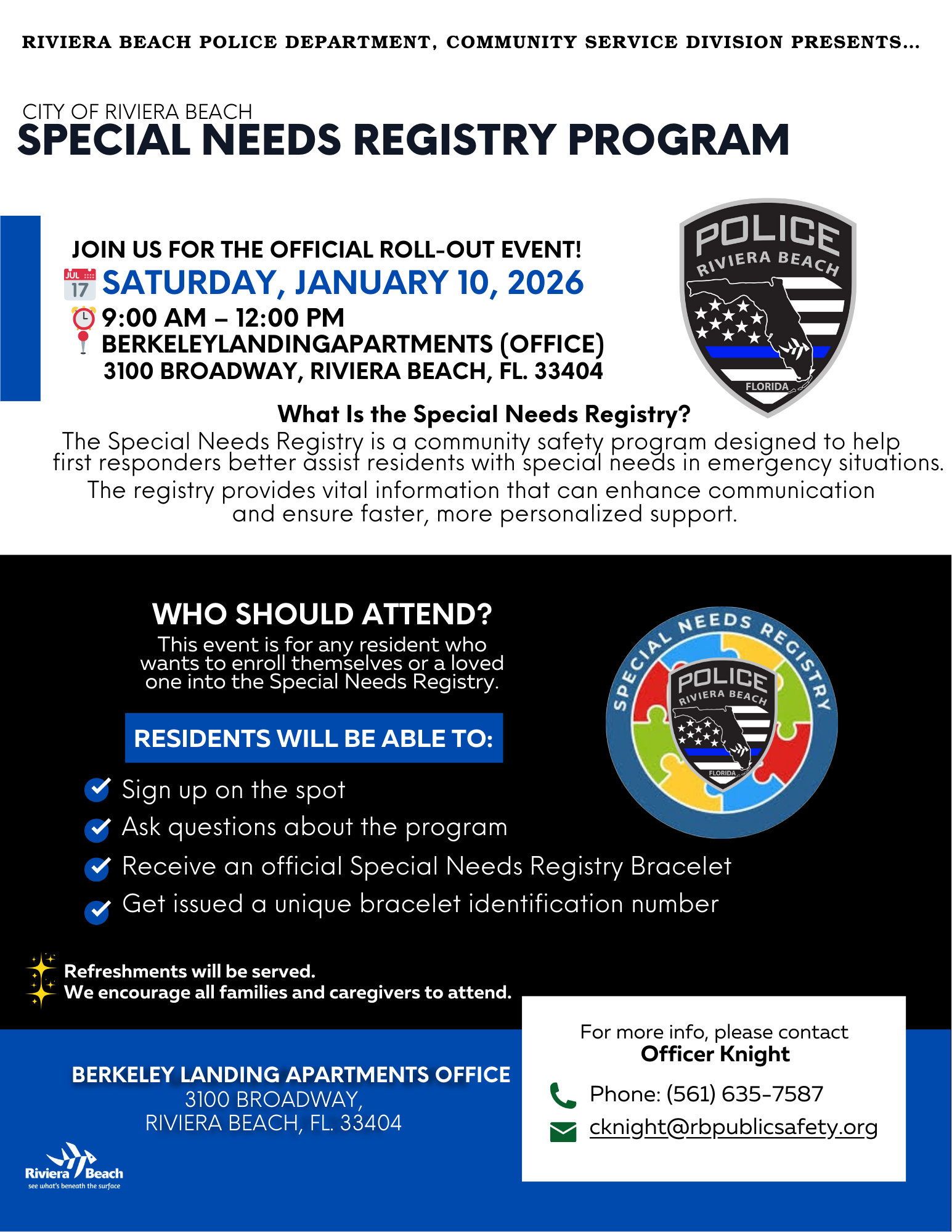 RIVIERA BEACH POLICE DEPARTMENT, COMMUNITY SERVICE DIVISION PRESENTS... CITY OF RIVIERA BEACH SPECIAL NEEDS REGISTRY PROGRAM JOIN US FOR THE OFFICIAL ROLL-OUT EVENT! POLICE RIVIERA BEACH 7 SATURDAY, JANUARY 10, 2026 © 9:00 AM - 12:00 PM BERKELEYLANDINGAPARTMENTS (OFFICE) 3100 BROADWAY, RIVIERA BEACH, FL. 33404 FLORIDA What Is the Special Needs Registry? first respoiders befier asist iesidents with special nredsin emergency situaf residents with special needs in emergency situations. The registry provides vital information that can enhance communication and ensure faster, more personalized support. WHO SHOULD ATTEND? This event is for any resident who wants to enroll themselves or a loved one into the Special Needs Registry. ECIAL POLICE RIVIERA BEACH RESIDENTS WILL BE ABLE TO: Sign up on the spot & Ask questions about the program Receive an official Special Needs Registry Bracelet Get issued a unique bracelet identification number Refreshments will be served. We encourage all families and caregivers to attend. BERKELEY LANDING APARTMENTS OFFICE 3100 BROADWAY, RIVIERA BEACH, FL. 33404 For more info, please contact Officer Knight Phone: (561) 635-7587 •cknight@rbpublicsafety.org