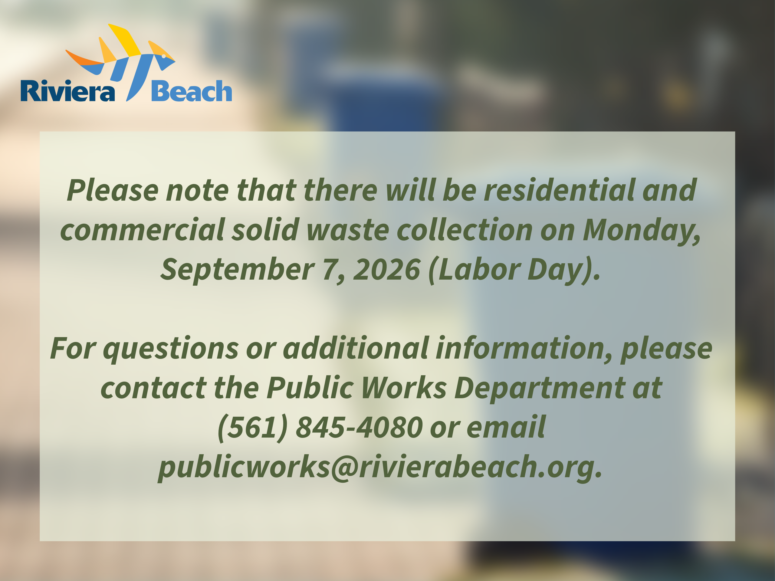 Please note that there will be residential and commercial solid waste collection on Monday, September 7, 2026 (Labor Day). For questions or additional information, please contact the Public Works Department at (561) 845-4080 or email publicworks@rivierabeach.org. Please note that there will be residential and commercial solid waste collection on Monday, September 7, 2026 (Labor Day). For questions or additional information, please contact the Public Works Department at (561) 845-4080 or email publicworks@rivierabeach.org.