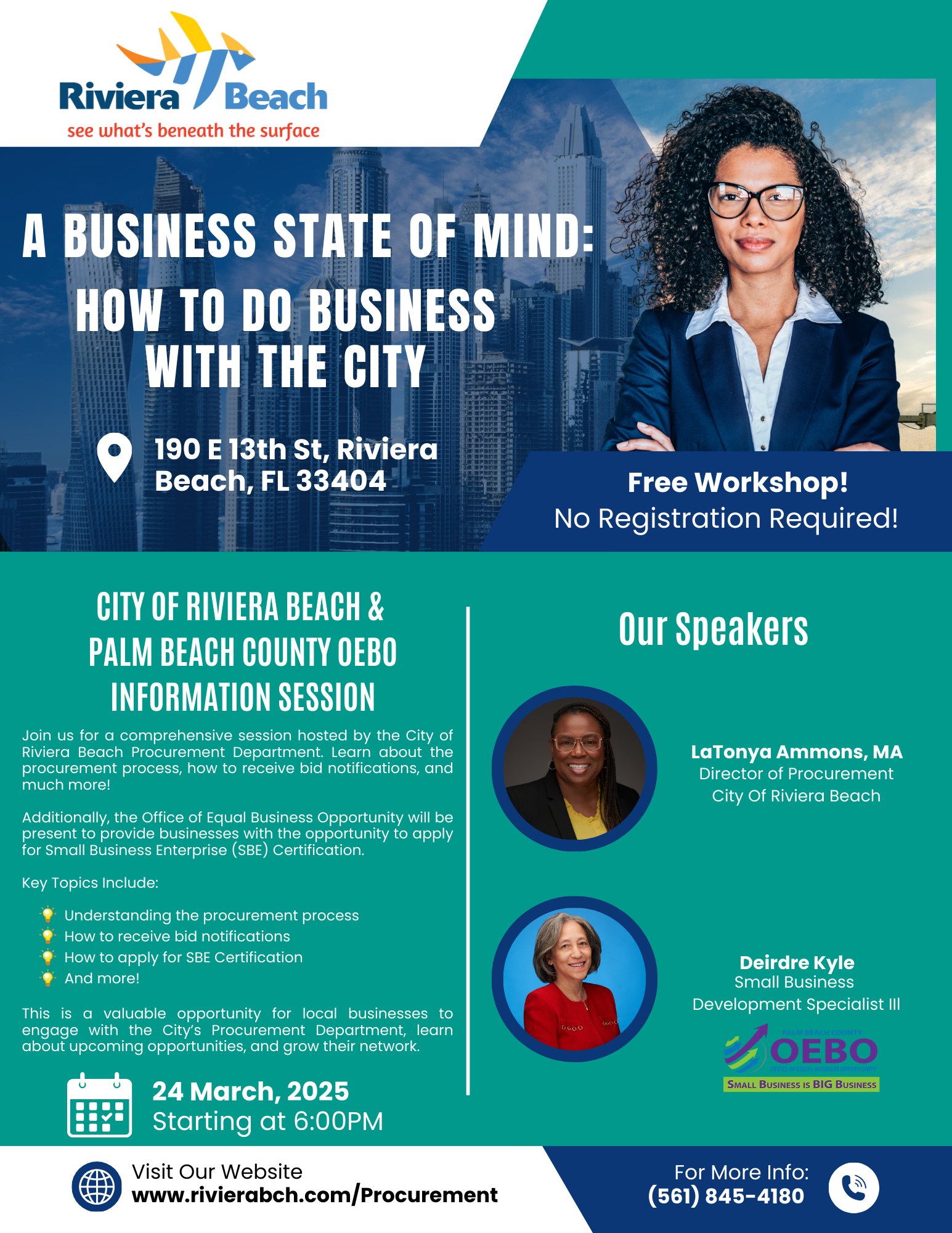 A BUSINESS STATE OF MIND: HOW TO DO BUSINESS WITH THE CITY 190 E 13th St, Riviera Beach, FL 33404 Free Workshop! No Registration Required! CITY OF RIVIERA BEACH & PALM BEACH COUNTY OEBO INFORMATION SESSION Join us for a comprehensive session hosted by the City of Riviera Beach Procurement Department. Learn about the procurement process, how to receive bid notifications, and much more! Additionally, the Office of Equal Business Opportunity will be present to provide businesses with the opportunity to apply for Small Business Enterprise (SBE) Certification. Key Topics Include: • Understanding the procurement process How to receive bid notifications • How to apply for SBE Certification • And more! This is a valuable opportunity for local businesses to engage with the City's Procurement Department, learn about upcoming opportunities, and grow their network. 24 March, 2025 Starting at 6:00PM Visit Our Website www.rivierabch.com/Procurement Our Speakers Latonya Ammons, MA Director of Procurement City Of Riviera Beach Deirdre Kyle Small Business Development Specialist Ill OEBO SMALL BUSINESS IS BIG BUSINESS For More Info: (561) 845-4180