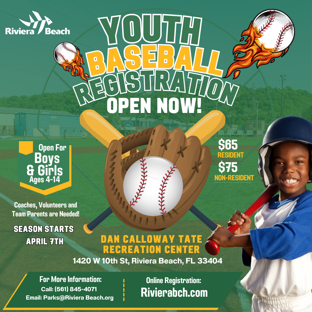 YOUTH BASEBALL REGISTRATION OPEN NOW! Open For Boys & Girls Ages 4-14 Coaches, Volunteers and Team Parents are Needed! SEASON STARTS APRIL 7TH $65 RESIDENT $75 NON-RESIDENT DAN CALLOWAY TATE RECREATION CENTER 1420 W 10th St, Riviera Beach, FL 33404 For More Information: Call: (561) 845-4071 Email: Parks@Riviera Beach.org Online Registration: Rivierabch.com