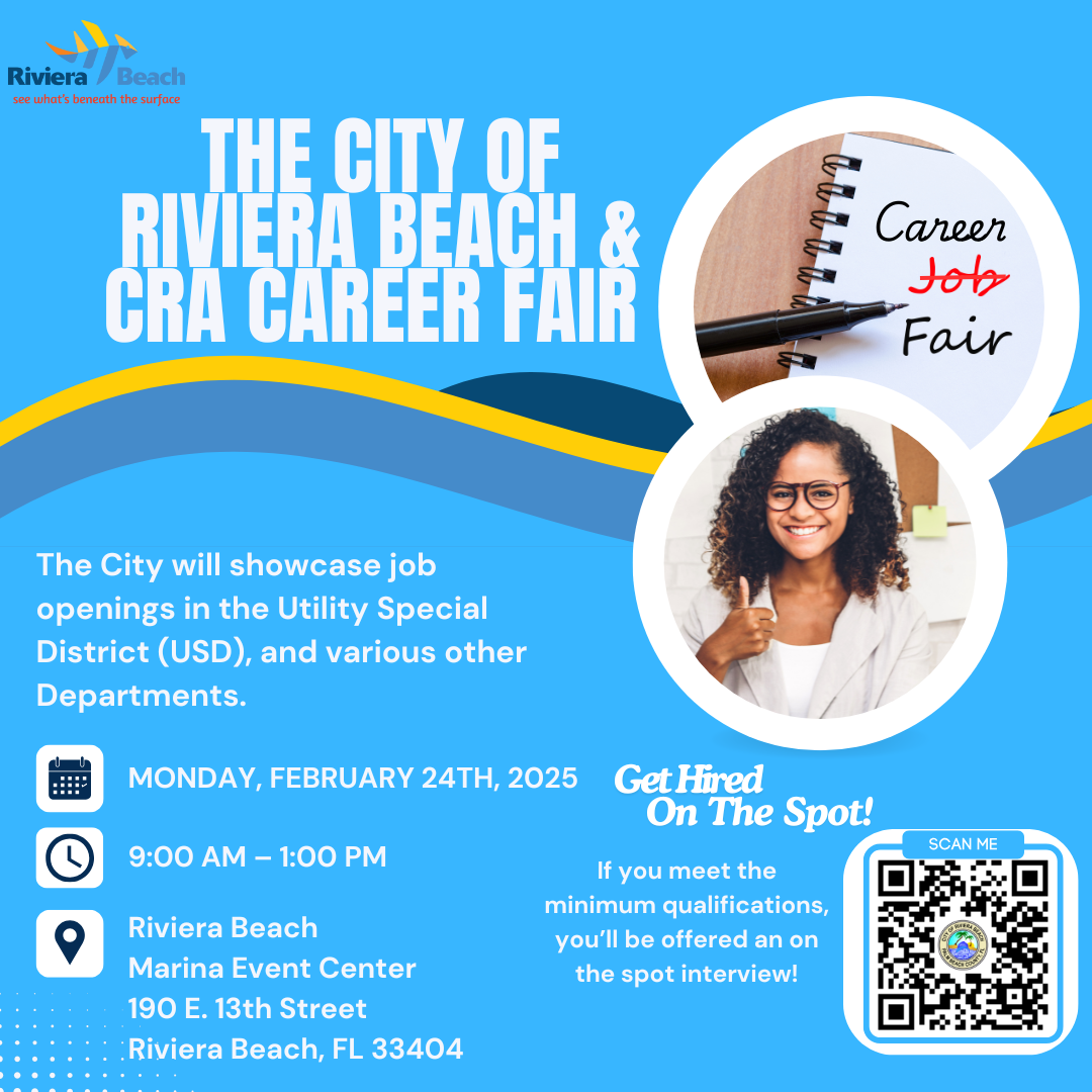 THE CITY OF RIVIERA BEACH & HRA CAREER FAIR Career tob Fair The City will showcase job openings in the Utility Special District (USD), and various other Departments. MONDAY, FEBRUARY 24TH, 2025 9:00 AM - 1:00 PM Riviera Beach Marina Event Center 190 E. 13th Street Riviera Beach, FL 33404 Get Hired On The Spot! If you meet the minimum qualifications, you'll be offered an on the spot interview!