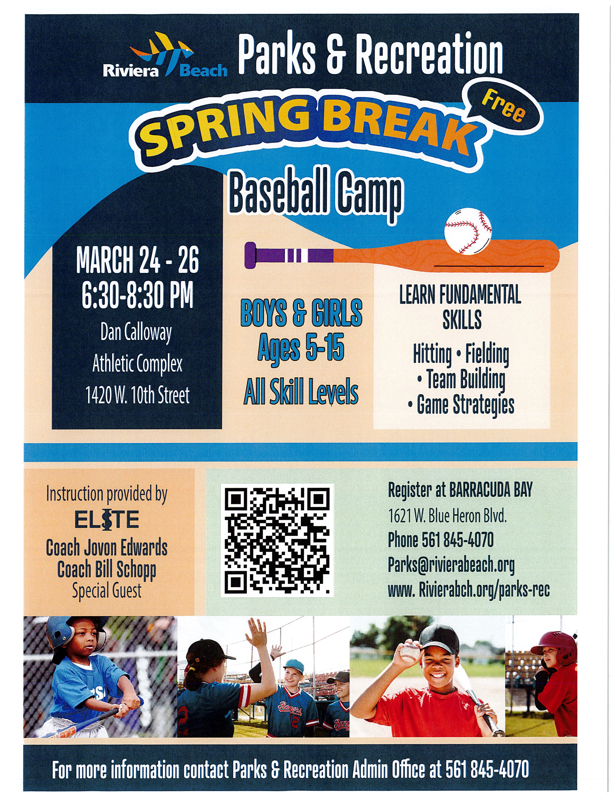 Parks & Recreation SPRING BREAK Baseball Camp MARCH 24 - 26 6:30-8:30 PM Dan Calloway Athletic Complex 1420 W. 10th Street BOYS & GIRLS Ages 5-15 Al Skill Levels LEARN FUNDAMENTAL SKILLS Hitting • Fieding • Team Building • Game Strategies Instruction provided by ELSTE Coach Jovon Edwards Coach Bill Schopp Special Guest Register at BARRACUDA BAY 1621 W. Blue Heron Blvd. Phone 561 845-4070 Parks@rivierabeach.org www. Rivierabch.org/parks-rec Ragers For more information contact Parks & Recreation Admin Office at 561 845-4070