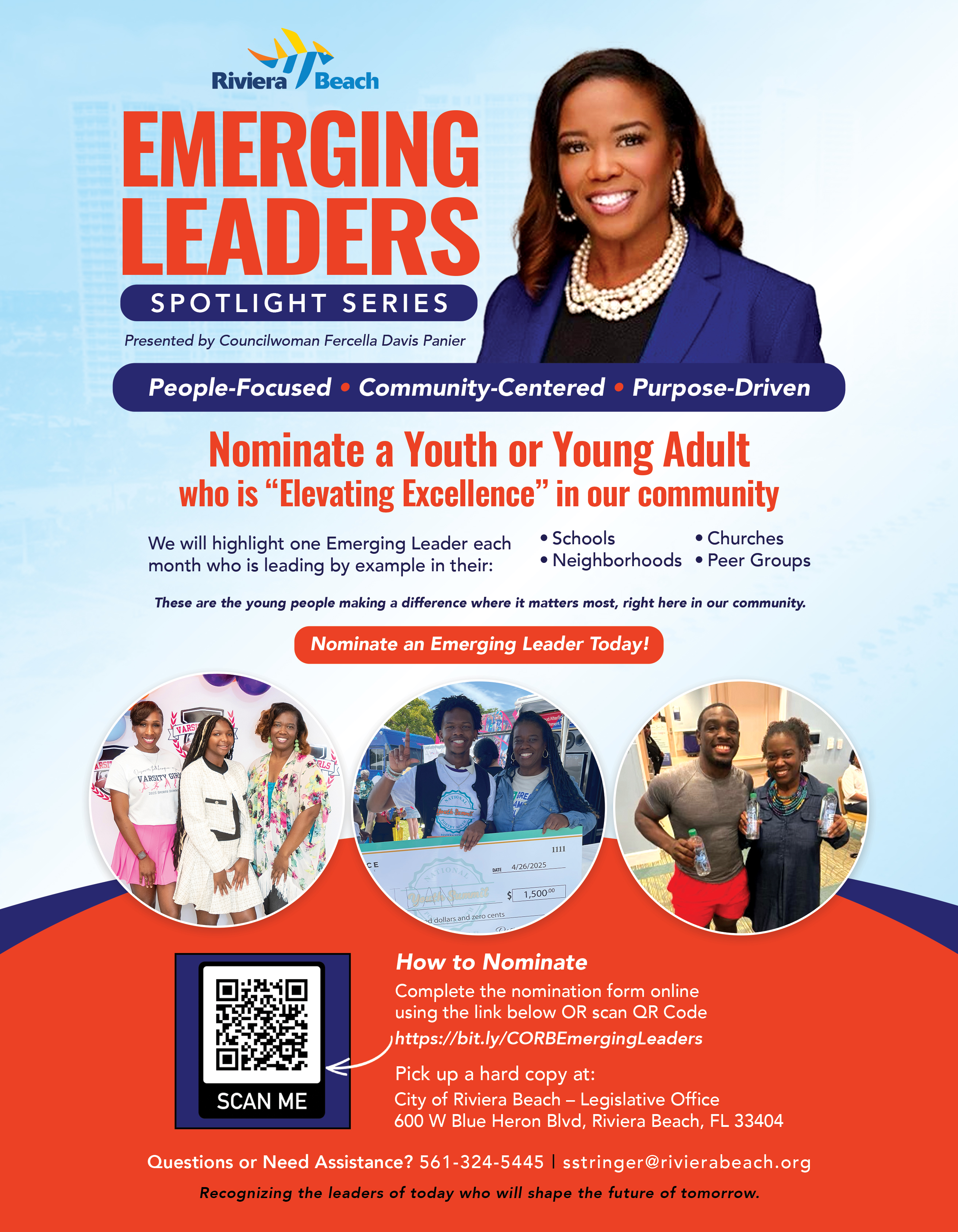 EMERGING LEADERS SPOTLIGHT SERIES Presented by Councilwoman Fercella Davis Panier People-Focused • Community-Centered • Purpose-Driven Nominate a Youth or Young Adult who is "Elevating Excellence" in our community We will highlight one Emerging Leader each • Schools • Churches month who is leading by example in their: • Neighborhoods • Peer Groups These are the young people making a difference where it matters most, right here in our community. Nominate an Emerging Leader Today! 1111 4/26/2025 1,500.00 d dollars and zero cents How to Nominate Complete the nomination form online using the link below OR scan QR Code https://bit.ly/CORBEmergingLeaders Pick up a hard copy at: SCAN ME City of Riviera Beach - Legislative Office 600 W Blue Heron Blvd, Riviera Beach, FL 33404 Questions or Need Assistance? 561-324-5445 | stringer@rivierabeach.org Recognizing the leaders of today who will shape the future of tomorrow. EMERGING LEADERS SPOTLIGHT SERIES Presented by Councilwoman Fercella Davis Panier People-Focused • Community-Centered • Purpose-Driven Nominate a Youth or Young Adult who is "Elevating Excellence" in our community We will highlight one Emerging Leader each • Schools • Churches month who is leading by example in their: • Neighborhoods • Peer Groups These are the young people making a difference where it matters most, right here in our community. Nominate an Emerging Leader Today! 1111 4/26/2025 1,500.00 d dollars and zero cents How to Nominate Complete the nomination form online using the link below OR scan QR Code https://bit.ly/CORBEmergingLeaders Pick up a hard copy at: SCAN ME City of Riviera Beach - Legislative Office 600 W Blue Heron Blvd, Riviera Beach, FL 33404 Questions or Need Assistance? 561-324-5445 | stringer@rivierabeach.org Recognizing the leaders of today who will shape the future of tomorrow.