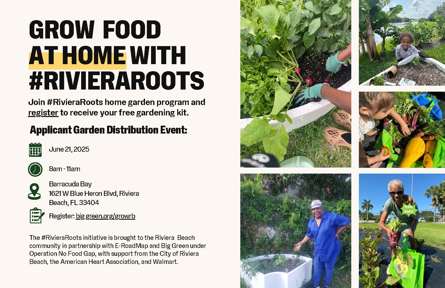 GROW FOOD AT HOME WITH #RIVIERAROOTS Join #RivieraRoots home garden program and register to receive your free gardening kit. Applicant Garden Distribution Event: June 21, 2025 8am - 11am Barracuda Bay 1621W Blue Heron Bivd, Riviera Beach, FL 33404 Register: big green.org/growb The #RivieraRoots initiative is brought to the Riviera Beach community in partnership with E-RoadMap and Big Green under Operation No Food Gap, with support from the City of Riviera Beach, the American Heart Association, and Walmart.