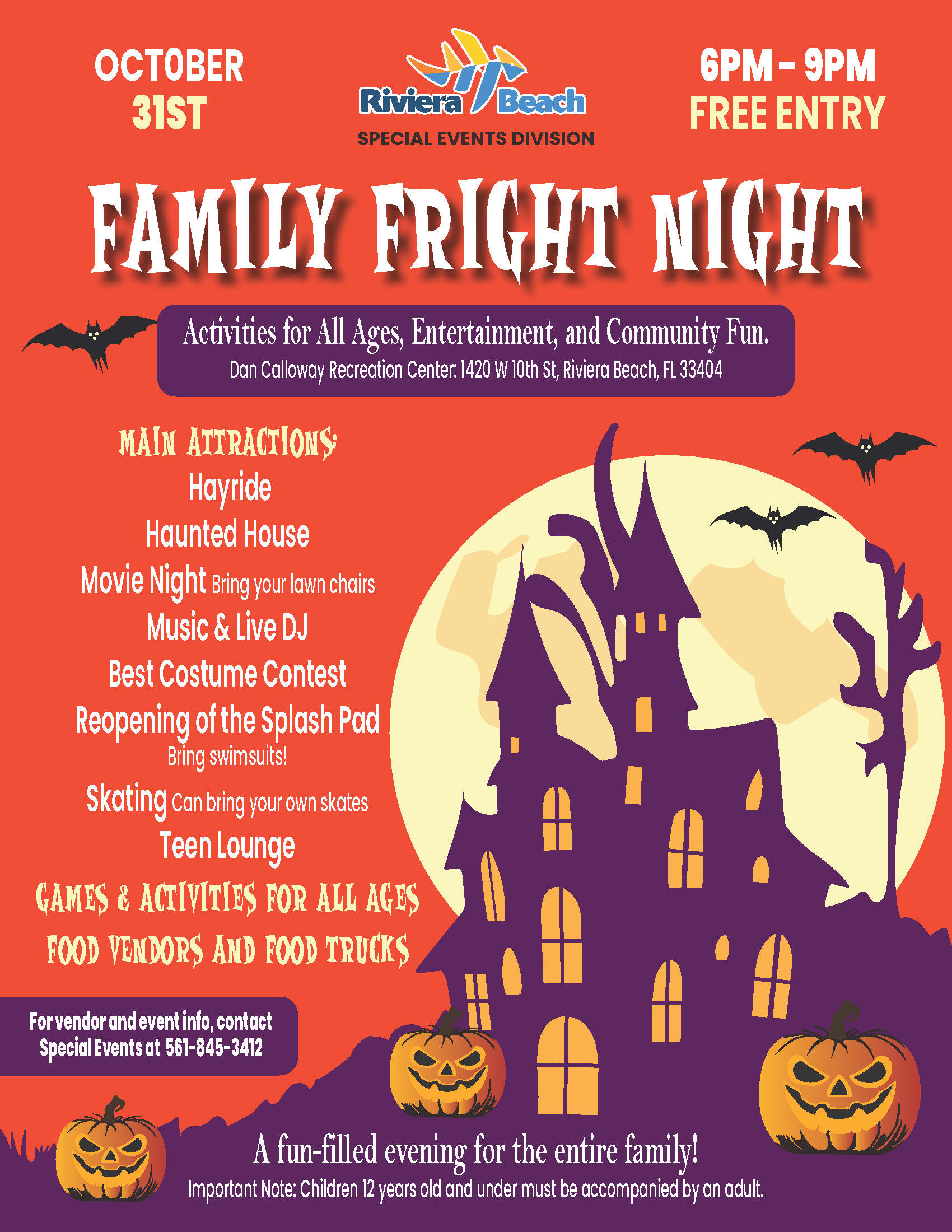 OCTOBER 31ST Riviera beach 6PM - 9PM FREE ENTRY SPECIAL EVENTS DIVISION FAMILY FRIGHT NIGHT Activities for All Ages, Entertainment, and Community Fun. Dan Calloway Recreation Center: 1420 W 10th St, Riviera Beach, FL 33404 MAIN ATTRACTIONS Hayride Haunted House Movie Night Bring your lawn chairs Music & Live DJ Best Costume Contest Reopening of the Splash Pad Bring swimsuits! Skating can bring your own skates Teen Lounge GAMES & ACTIVINES FOR ALL AGES FOOD VENDORS AND FOOD TRUCKS For vendor and event info, contact Special Events at 561-845-3412 A fun-filled evening for the entire family! Important Note: Children 12 years old and under must be accompanied by an adult.