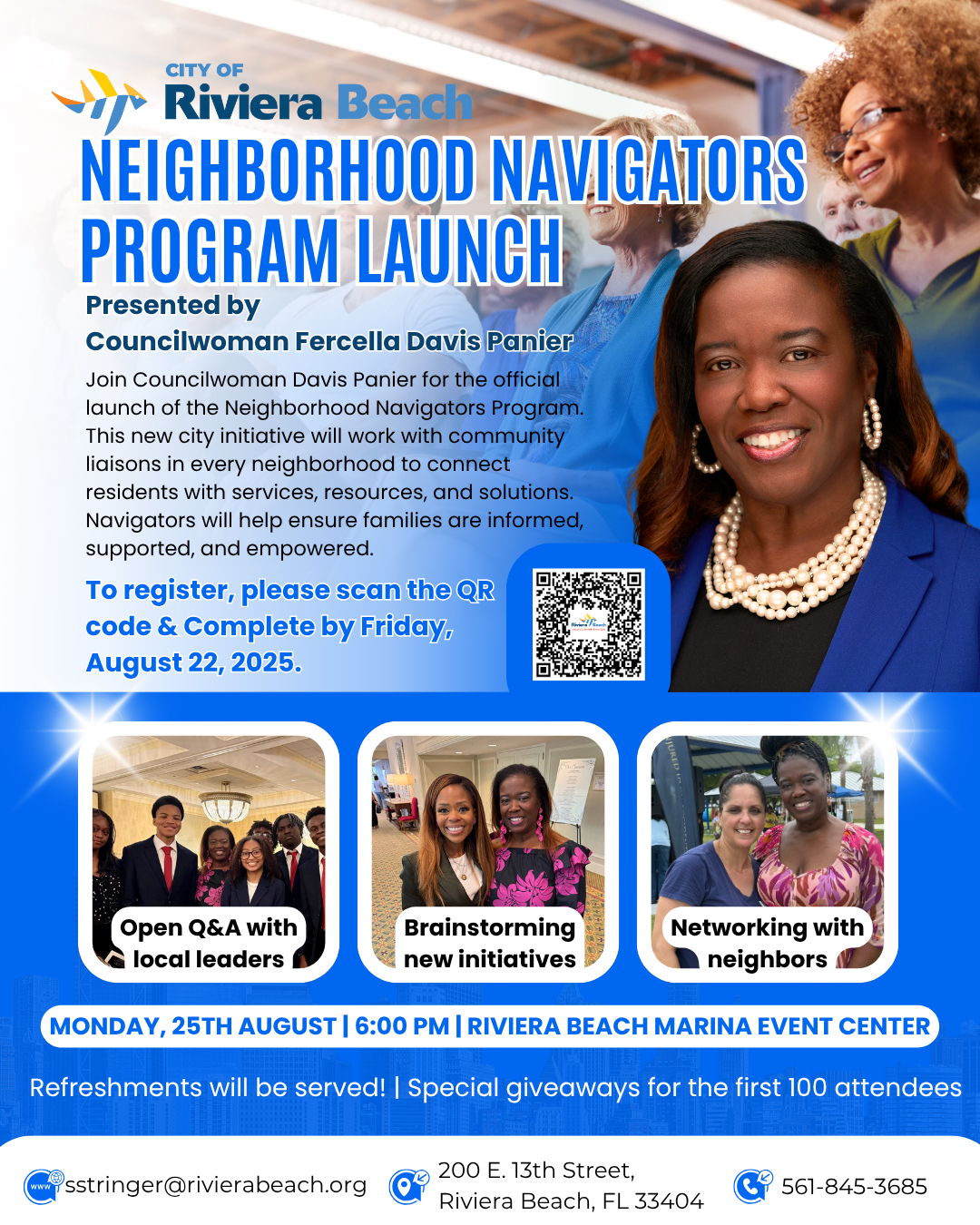 NEIGHBORHOOD NAVIGATORS PROGRAM LAUNCH Presented by Councilwoman Fercella Davis Panier Join Councilwoman Davis Panier for the official launch of the Neighborhood Navigators Program. This new city initiative will work with community liaisons in every neighborhood to connect residents with services, resources, and solutions. Navigators will help ensure families are informed, supported, and empowered. To register, please scan the QR code & Complete by Friday, August 22, 2025. Open Q&A with local leaders Brainstorming new initiatives Networking with neighbors A MONDAY, 25TH AUGUST | 6:00 PM | RIVIERA BEACH MARINA EVENT CENTER Refreshments will be served! Special giveaways for the first 100 attendees wwW sstringer@rivierabeach.org 200 E. 13th Street, Riviera Beach, FL 33404 561-845-3685 NEIGHBORHOOD NAVIGATORS PROGRAM LAUNCH Presented by Councilwoman Fercella Davis Panier Join Councilwoman Davis Panier for the official launch of the Neighborhood Navigators Program. This new city initiative will work with community liaisons in every neighborhood to connect residents with services, resources, and solutions. Navigators will help ensure families are informed, supported, and empowered. To register, please scan the QR code & Complete by Friday, August 22, 2025. Open Q&A with local leaders Brainstorming new initiatives Networking with neighbors A MONDAY, 25TH AUGUST | 6:00 PM | RIVIERA BEACH MARINA EVENT CENTER Refreshments will be served! Special giveaways for the first 100 attendees wwW sstringer@rivierabeach.org 200 E. 13th Street, Riviera Beach, FL 33404 561-845-3685